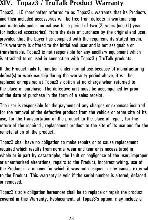 XIV.  Topaz3 / TruTalk Product WarrantyTopaz3, LLC (hereinafter referred to as Topaz3), warrants that its Productsand their included accessories will be free from defects in workmanshipand materials under normal use for a period of two (2) years (one (1) yearfor included accessories), from the date of purchase by the original end user,provided that the buyer has complied with the requirements stated herein.This warranty is offered to the initial end user and is not assignable ortransferrable. Topaz3 is not responsible for any ancillary equipment whichis attached to or used in connection with Topaz3 / TruTalk products.If the Product fails to function under normal use because of manufacturingdefect(s) or workmanship during the warranty period above, it will bereplaced or repaired at Topaz3’s option at no charge when returned tothe place of purchase. The defective unit must be accompanied by proofof the date of purchase in the form of a sales receipt.The user is responsible for the payment of any charges or expenses incurredfor the removal of the defective product from the vehicle or other site of itsuse, for the transportation of the product to the place of repair, for thereturn of the repaired / replacement product to the site of its use and for thereinstallation of the product.Topaz3 shall have no obligation to make repairs or to cause replacementrequired which results from normal wear and tear or is necessitated inwhole or in part by catastrophe, the fault or negligence of the user, improperor unauthorized alterations, repairs to the Product, incorrect wiring, use ofthe Product in a manner for which it was not designed, or by causes externalto the Product. This warranty is void if the serial number is altered, defacedor removed.Topaz3’s sole obligation hereunder shall be to replace or repair the productcovered in this Warranty. Replacement, at Topaz3’s option, may include a23