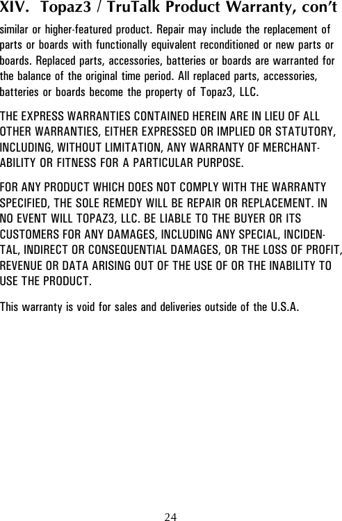 24XIV.  Topaz3 / TruTalk Product Warranty, con’tsimilar or higher-featured product. Repair may include the replacement ofparts or boards with functionally equivalent reconditioned or new parts orboards. Replaced parts, accessories, batteries or boards are warranted forthe balance of the original time period. All replaced parts, accessories,batteries or boards become the property of Topaz3, LLC.THE EXPRESS WARRANTIES CONTAINED HEREIN ARE IN LIEU OF ALLOTHER WARRANTIES, EITHER EXPRESSED OR IMPLIED OR STATUTORY,INCLUDING, WITHOUT LIMITATION, ANY WARRANTY OF MERCHANT-ABILITY OR FITNESS FOR A PARTICULAR PURPOSE.FOR ANY PRODUCT WHICH DOES NOT COMPLY WITH THE WARRANTYSPECIFIED, THE SOLE REMEDY WILL BE REPAIR OR REPLACEMENT. INNO EVENT WILL TOPAZ3, LLC. BE LIABLE TO THE BUYER OR ITSCUSTOMERS FOR ANY DAMAGES, INCLUDING ANY SPECIAL, INCIDEN-TAL, INDIRECT OR CONSEQUENTIAL DAMAGES, OR THE LOSS OF PROFIT,REVENUE OR DATA ARISING OUT OF THE USE OF OR THE INABILITY TOUSE THE PRODUCT.This warranty is void for sales and deliveries outside of the U.S.A.