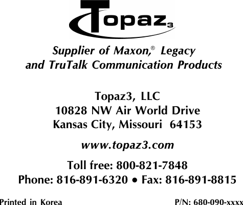 Topaz3, LLC10828 NW Air World DriveKansas City, Missouri  64153www.topaz3.comToll free: 800-821-7848Phone: 816-891-6320 • Fax: 816-891-8815Printed in Korea                         P/N: 680-090-xxxxSupplier of Maxon,  Legacyand TruTalk Communication Products®