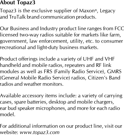 About Topaz3Topaz3 is the exclusive supplier of Maxon®, Legacyand TruTalk brand communication products.Our Business and Industry product line ranges from FCClicensed two-way radios suitable for markets like farm,government, law enforcement, utility, etc. to consumerrecreational and light-duty business markets.Product offerings include a variety of UHF and VHFhandheld and mobile radios, repeaters and RF linkmodules as well as FRS (Family Radio Service), GMRS(General Mobile Radio Service) radios, Citizen’s Bandradios and weather monitors.Available accessory items include: a variety of carryingcases, spare batteries, desktop and mobile chargers,ear bud speaker microphones, and more for each radiomodel.For additional information on our product line, visit ourwebsite: www.topaz3.com