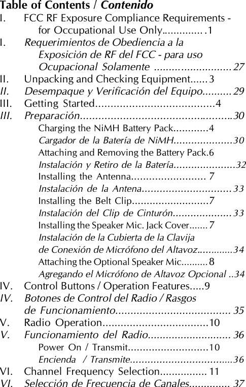 Table of Contents / ContenidoI. FCC RF Exposure Compliance Requirements -for Occupational Use Only.............. .1I.Requerimientos de Obediencia a laExposición de RF del FCC - para usoOcupacional Solamente ..........................27II. Unpacking and Checking Equipment......3II. Desempaque y Verificación del Equipo..........29III. Getting Started.......................................4III. Preparación..................................................30Charging the NiMH Battery Pack............4Cargador de la Batería de NiMH....................30Attaching and Removing the Battery Pack.6Instalación y Retiro de la Batería.....................32Installing the Antenna......................... 7Instalación de la Antena..............................33Installing the Belt Clip..........................7Instalación del Clip de Cinturón....................33Installing the Speaker Mic. Jack Cover.......7Instalación de la Cubierta de la Clavijade Conexión de Micrófono del Altavoz.............34Attaching the Optional Speaker Mic..........8Agregando el Micrófono de Altavoz Opcional ..34IV. Control Buttons / Operation Features.....9IV. Botones de Control del Radio / Rasgosde Funcionamiento...................................... 35V. Radio Operation...................................10V. Funcionamiento del Radio............................ 36Power On / Transmit...........................10Encienda  / Transmite...................................36VI. Channel Frequency Selection................ 11VI. Selección de Frecuencia de Canales.............. 37