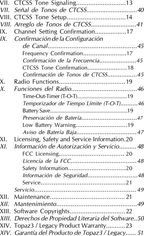 VII. CTCSS Tone Signaling............................13VII. Señal de Tonos de CTCSS.............................40VIII. CTCSS Tone Setup.................................14VIII. Arreglo de Tonos de CTCSS..........................41IX. Channel Setting Confirmation..................17IX. Confirmación de la Configuraciónde Canal.................................................45Frequency Confirmation........................17Confirmación de la Frecuencia.....................45CTCSS Tone Confirmation.......................18Confirmación de Tonos de CTCSS.................45X. Radio Functions.....................................19X. Funciones del Radio.....................................46Time-Out-Timer (T-O-T)..................................19Temporizador de Tiempo Límite (T-O-T)..........46Battery Save......................................................19Preservación de Batería...............................47Low Battery Warning.............................19Aviso de Batería Baja..................................47XI. Licensing, Safety and Service Information.20XI. Información de Autorización y Servicio..........48FCC Licensing.................................... 20Licencia de la FCC.....................................48Safety Information................................20Información de Seguridad............................48Service..............................................21Servicio....................................................... 49XII. Maintenance......................................... 21XII. Mantenimiento............................................49XIII. Software Copyrights...............................22XIII. Derechos de Propiedad Literaria del Software..50XIV. Topaz3 / Legacy Product Warranty...........23XIV. Garantía del Producto de Topaz3 / Legacy...... 51