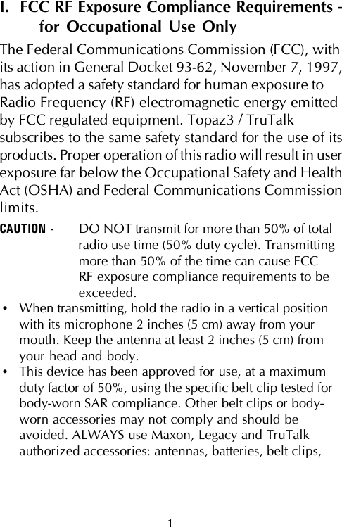 I.  FCC RF Exposure Compliance Requirements -for Occupational Use OnlyThe Federal Communications Commission (FCC), withits action in General Docket 93-62, November 7, 1997,has adopted a safety standard for human exposure toRadio Frequency (RF) electromagnetic energy emittedby FCC regulated equipment. Topaz3 / TruTalksubscribes to the same safety standard for the use of itsproducts. Proper operation of this radio will result in userexposure far below the Occupational Safety and HealthAct (OSHA) and Federal Communications Commissionlimits.CAUTION - DO NOT transmit for more than 50% of totalradio use time (50% duty cycle). Transmittingmore than 50% of the time can cause FCCRF exposure compliance requirements to beexceeded.•When transmitting, hold the radio in a vertical positionwith its microphone 2 inches (5 cm) away from yourmouth. Keep the antenna at least 2 inches (5 cm) fromyour head and body.•This device has been approved for use, at a maximumduty factor of 50%, using the specific belt clip tested forbody-worn SAR compliance. Other belt clips or body-worn accessories may not comply and should beavoided. ALWAYS use Maxon, Legacy and TruTalkauthorized accessories: antennas, batteries, belt clips,1