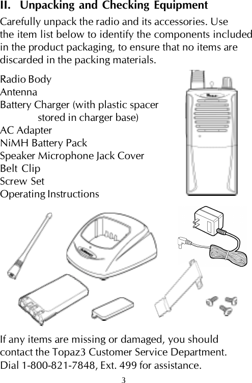 II.  Unpacking and Checking EquipmentCarefully unpack the radio and its accessories. Usethe item list below to identify the components includedin the product packaging, to ensure that no items arediscarded in the packing materials.Radio BodyAntennaBattery Charger (with plastic spacerstored in charger base)AC AdapterNiMH Battery PackSpeaker Microphone Jack CoverBelt ClipScrew SetOperating InstructionsIf any items are missing or damaged, you shouldcontact the Topaz3 Customer Service Department.Dial 1-800-821-7848, Ext. 499 for assistance.3