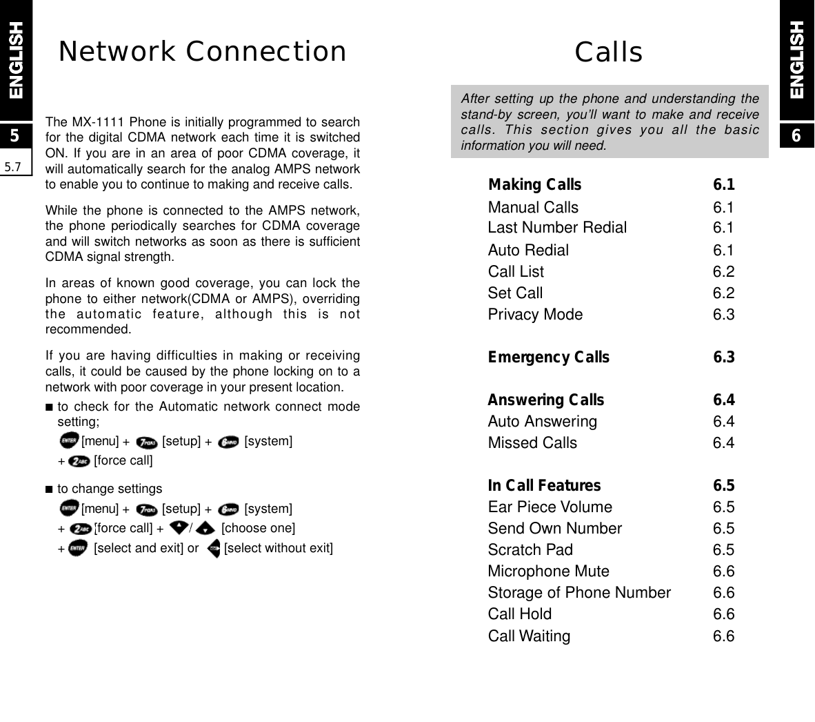 CallsAfter setting  up  the  phone  and  understanding  thestand-by screen,  you’ll  want  to  make  and  receivecalls.  This  section  gives  you  all  the  basicinformation you will need.Making Calls 6.1Manual Calls 6.1Last Number Redial 6.1Auto Redial 6.1Call List 6.2Set Call 6.2Privacy Mode 6.3Emergency Calls 6.3Answering Calls 6.4Auto Answering 6.4Missed Calls 6.4In Call Features 6.5Ear Piece Volume 6.5Send Own Number 6.5Scratch Pad 6.5Microphone Mute 6.6Storage of Phone Number 6.6Call Hold 6.6Call Waiting 6.66Network ConnectionThe MX-1111 Phone is initially programmed to searchfor the digital CDMA network each time it is switchedON. If you are in an area of poor CDMA coverage, itwill automatically search for the analog AMPS networkto enable you to continue to making and receive calls.While the  phone  is  connected  to  the  AMPS  network,the phone  periodically  searches  for  CDMA  coverageand will switch networks as soon as there is sufficientCDMA signal strength.In areas  of  known  good  coverage,  you  can  lock  thephone to either  network(CDMA  or  AMPS),  overridingthe  automatic  feature,  although  this  is  notrecommended.If you are having difficulties in making or receivingcalls, it could be caused by the phone locking on to anetwork with poor coverage in your present location.■to check  for  the  Automatic  network  connect  modesetting;[ m e n u ] +         [setup] +         [system] +        [force call]■to change settings[ m e n u ] +         [setup] +         [system] +        [force call] +       /        [choose one]+        [select and exit] or       [select without exit]55.7