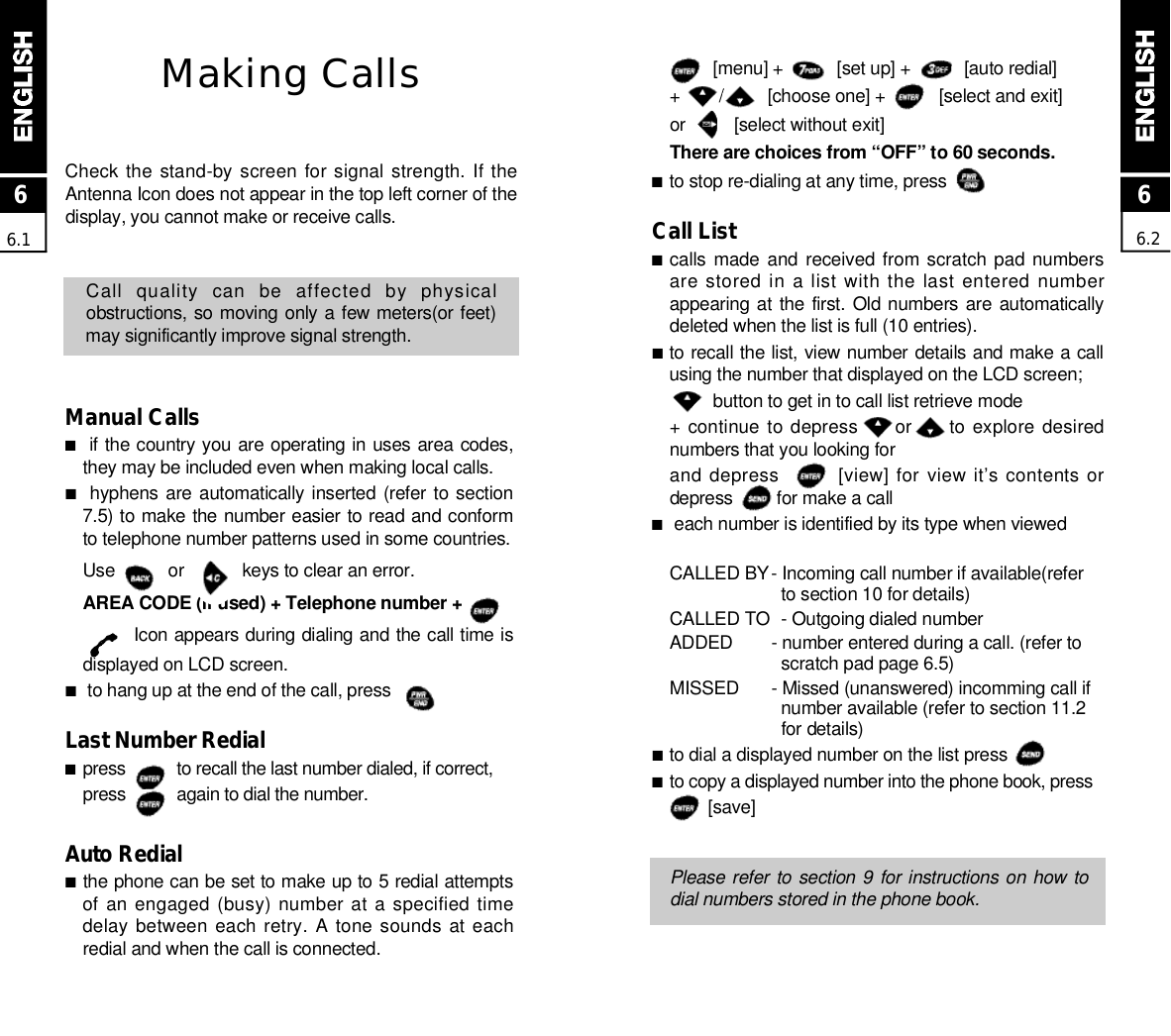 [menu] +           [set up] +           [auto redial]+        /         [choose one] +           [select and exit]or          [select without exit]There are choices from “OFF” to 60 seconds.■to stop re-dialing at any time, press          Call List■calls made  and received from scratch  pad numbersare stored in  a list with the last entered numberappearing at the first.  Old numbers are automaticallydeleted when the list is full (10 entries).■to recall the list, view number details and make a callusing the number that displayed on the LCD screen;button to get in to call list retrieve mode+ continue to depress       or       to explore desirednumbers that you looking forand depress        [view] for view it’s contents ordepress         for make a call■each number is identified by its type when viewedCALLED BY- Incoming call number if available(refer to section 10 for details)CALLED TO  - Outgoing dialed numberADDED  - number entered during a call. (refer to scratch pad page 6.5)M I S S E D - Missed (unanswered) incomming call if number available (refer to section 11.2 for details)■to dial a displayed number on the list press        ■to copy a displayed number into the phone book, press  [ s a v e ]Please refer to section 9 for instructions on how todial numbers stored in the phone book.Making CallsCheck the stand-by screen for signal strength. If theAntenna Icon does not appear in the top left corner of thedisplay, you cannot make or receive calls.Call  quality  can  be  affected  by  physicalobstructions, so moving only a few meters(or feet)may significantly improve signal strength.Manual Calls■if the country you are operating in uses area codes,they may be included even when making local calls.■hyphens are automatically inserted (refer to section7.5) to make the number easier to read and conformto telephone number patterns used in some countries. Use           or            keys to clear an error.AREA CODE (if used) + Telephone number +Icon appears during dialing and the call time isdisplayed on LCD screen.■to hang up at the end of the call, press          Last Number Redial■press           to recall the last number dialed, if correct,press           again to dial the number.Auto Redial■the phone can be set to make up to 5 redial attemptsof an engaged (busy) number at a specified timedelay between  each retry.  A  tone sounds  at eachredial and when the call is connected.66.266.1