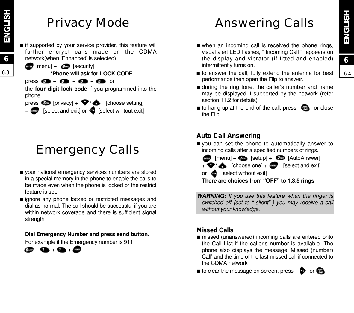 Answering Calls■when an incoming call  is received the  phone  rings,visual alert LED flashes, “ Incoming Call “  appears onthe display and vibrator (if fitted and enabled)intermittently turns on.■to answer the call,  fully extend the antenna  for bestperformance then open the Flip to answer.■during the ring tone, the caller’s number and  namemay be displayed if supported by the network (refersection 11.2 for details)■to hang up at the end of the call, press          or closethe FlipAuto Call Answering■you can set the phone to automatically answer toincoming calls after a specified numbers of rings.[menu] +          [setup] +           [AutoAnswer]+       /          [choose one] +           [select and exit]or          [select without exit]There are choices from “OFF” to 1.3.5 ringsWARNING: If you use this feature when the ringer isswitched off (set to  “ silent” ) you may receive  a callwithout your knowledge.Missed Calls■missed (unanswered) incoming calls are entered ontothe Call List if the  caller’s number is  available.  Thephone also  displays the message ‘Missed  (number)Call’ and the time of the last missed call if connected tothe CDMA network■to clear the message on screen, press           or         Emergency Calls■your national emergency services numbers are storedin a special memory in the phone to enable the calls tobe made even when the phone is locked or the restrictfeature is set.■ignore any phone  locked  or restricted messages anddial as normal. The call should be successful if you arewithin network coverage and there is sufficient signals t r e n g t hDial Emergency Number and press send button.For example if the Emergency number is 911;+         +         +66.366.4Privacy Mode■if supported by your service provider, this feature willfurther  encrypt  calls  made  on  the  CDMAnetwork(when ‘Enhanced’ is selected)[menu] +           [security]*Phone will ask for LOCK CODE.press          +           +          +           orthe four digit lock code if you programmed into thep h o n e .press          [privacy] +        /          [choose setting]+          [select and exit] or        [select whitout exit]