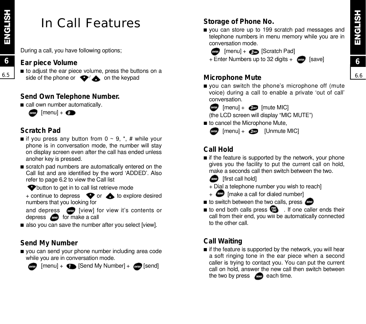 Storage of Phone No.■you can store up to 199  scratch pad  messages  andtelephone numbers in menu memory while you are inconversation mode.[menu] +          [Scratch Pad] + Enter Numbers up to 32 digits +           [save]Microphone Mute■you can switch the phone’s microphone off (mutevoice) during a call to enable a private  ‘out of call’c o n v e r s a t i o n .[menu] +           [mute MIC](the LCD screen will display “MIC MUTE”)■to cancel the Microphone Mute,[menu] +             [Unmute MIC]Call Hold■if the feature is supported by the network, your phonegives you the facility to put  the current call on hold,make a seconds call then switch between the two.[first call hold] + Dial a telephone number you wish to reach]+          [make a call for dialed number]■to switch between the two calls, press              ■to end both calls press        . If one caller ends theircall from their end, you will be automatically connectedto the other call.Call Waiting■if the feature is supported by the network, you will heara soft ringing tone in  the ear  piece  when a  secondcaller is trying to contact you. You can put the currentcall on hold, answer the new call then switch betweenthe two by press           each time.In Call FeaturesDuring a call, you have following options;Ear piece Volume■to adjust the ear piece volume, press the buttons on aside of the phone or         /         on the keypadSend Own Telephone Number.■call own number automatically.[menu] +       Scratch Pad■if you press  any  button  from  0 ~  9, *, #  while yourphone is in conversation mode, the  number will stayon display screen even after the call has ended unlessanoher key is pressed.■scratch pad numbers are automatically entered on theCall list and are identified by the word ‘ADDED’. Alsorefer to page 6.2 to view the Call listbutton to get in to call list retrieve mode+ continue to depress          or         to explore desirednumbers that you looking forand depress        [view] for view it’s contents ordepress           for make a call■also you can save the number after you select [view].Send My Number■you can send your phone number including area codewhile you are in conversation mode.[menu] +          [Send My Number] +         [send]66.566.6