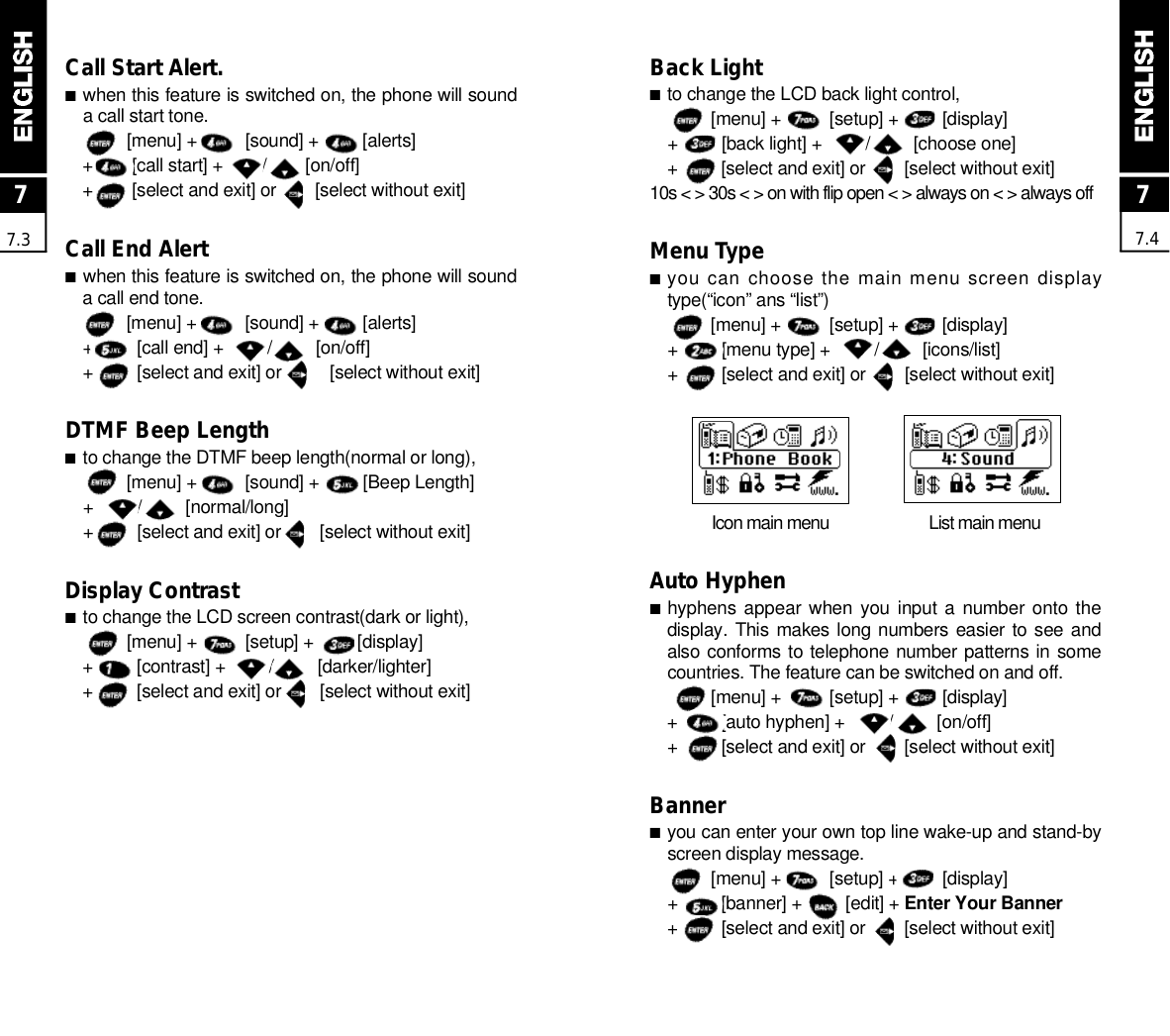 Back Light■to change the LCD back light control,[menu] +          [setup] +         [display]+         [back light] +         /         [choose one]+         [select and exit] or        [select without exit]10s &lt; &gt; 30s &lt; &gt; on with flip open &lt; &gt; always on &lt; &gt; always offMenu Type■you can choose the main menu screen displaytype(“icon” ans “list”)[menu] +          [setup] +         [display]+         [menu type] +         /         [icons/list]+         [select and exit] or        [select without exit]Icon main menu  List main menuAuto Hyphen■hyphens appear when  you input a number onto thedisplay. This  makes long numbers easier to see andalso conforms to telephone number patterns in somecountries. The feature can be switched on and off.[menu] +          [setup] +         [display]+         [auto hyphen] +         /         [on/off]+         [select and exit] or        [select without exit]Banner■you can enter your own top line wake-up and stand-byscreen display message.[menu] +          [setup] +         [display]+         [banner] +         [edit] + Enter Your Banner+         [select and exit] or        [select without exit]77.477.3Call Start Alert.■when this feature is switched on, the phone will sounda call start tone.[menu] +          [sound] +         [alerts]+        [call start] +        /        [on/off]+        [select and exit] or        [select without exit]Call End Alert■when this feature is switched on, the phone will sounda call end tone.[menu] +          [sound] +         [alerts]+         [call end] +         /         [on/off]+         [select and exit] or          [select without exit]DTMF Beep Length■to change the DTMF beep length(normal or long),[menu] +          [sound] +         [Beep Length]+         /         [normal/long]+         [select and exit] or        [select without exit]Display Contrast■to change the LCD screen contrast(dark or light),[menu] +          [setup] +         [display]+         [contrast] +         /         [darker/lighter]+         [select and exit] or        [select without exit]