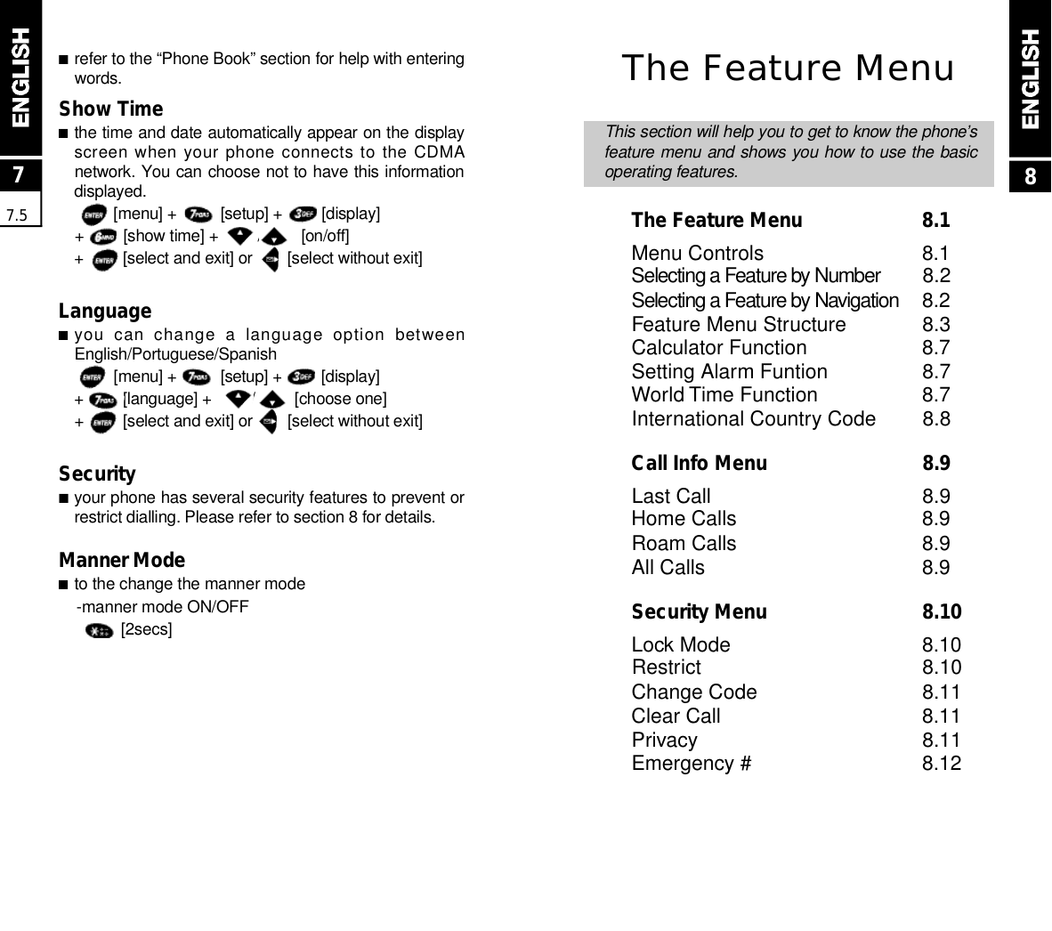 ■refer to the “Phone Book” section for help with enteringw o r d s .Show Time ■the time and date automatically appear on the displayscreen when your phone connects to  the CDMAnetwork. You can choose not to have this informationd i s p l a y e d .[menu] +          [setup] +         [display]+         [show time] +         /         [on/off]+         [select and exit] or        [select without exit]Language■you  can  change  a  language  option  betweenE n g l i s h / P o r t u g u e s e / S p a n i s h[menu] +          [setup] +         [display]+         [language] +         /         [choose one]+         [select and exit] or        [select without exit]Security■your phone has several security features to prevent orrestrict dialling. Please refer to section 8 for details.Manner Mode■to the change the manner mode -manner mode ON/OFF[ 2 s e c s ]77.5The Feature MenuThis section will help you to get to know the phone’sfeature menu and shows you how to use the basicoperating features.The Feature Menu  8.1Menu Controls 8.1Selecting a Feature by Number 8.2Selecting a Feature by Nav i g a t i o n 8.2Feature Menu Structure 8.3Calculator Function 8.7Setting Alarm Funtion 8.7World Time Function 8.7International Country Code 8.8Call Info Menu  8.9Last Call 8.9Home Calls 8.9Roam Calls 8.9All Calls 8.9Security Menu  8.10Lock Mode 8.10Restrict 8.10Change Code 8.11Clear Call 8.11Privacy 8.11Emergency # 8.128