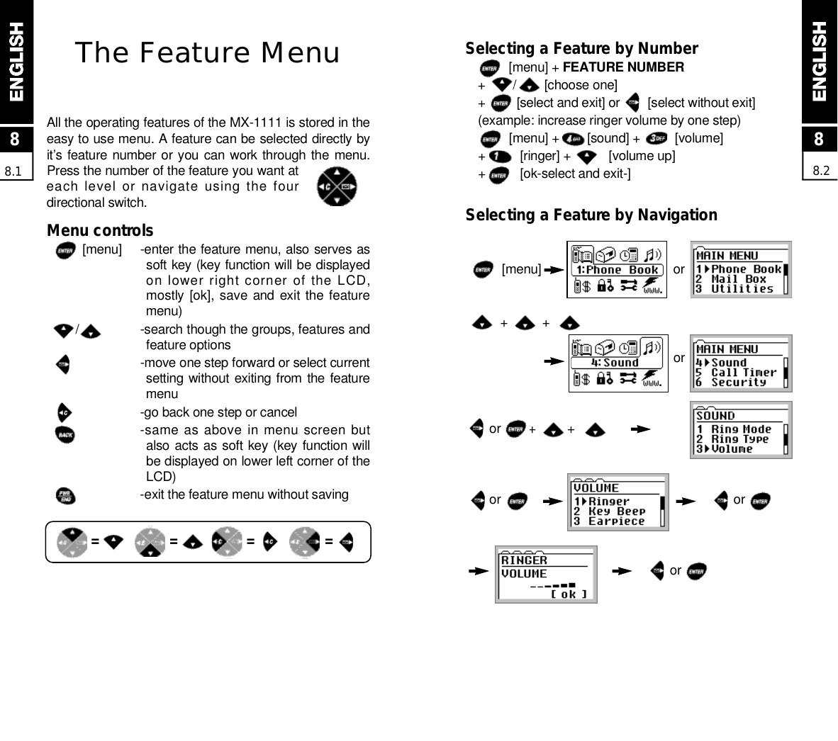 Selecting a Feature by Number[menu] + FEATURE NUMBER+        /        [choose one]+         [select and exit] or        [select without exit](example: increase ringer volume by one step)[menu] +        [sound] +          [volume]+          [ringer] +           [volume up] +          [ok-select and exit-]Selecting a Feature by Navigation[menu]  o r+          +o ror        +         +or                                                                   oro r88.2The Feature MenuAll the operating features of the MX-1111 is stored in theeasy to use menu. A feature can be selected directly byit’s feature  number or you can work through the  menu.Press the number of the feature you want ateach level or navigate using the fourdirectional switch.Menu controls [ m e n u ] -enter the feature menu, also serves assoft key (key function will be displayedon lower right corner of the LCD,mostly [ok], save and  exit the featurem e n u )/ -search though the groups, features andfeature options-move one step forward or select currentsetting without exiting from the featurem e n u-go back one step or cancel-same as above in menu screen butalso acts as soft key (key function willbe displayed on lower left corner of theL C D )-exit the feature menu without saving88.1= = = =