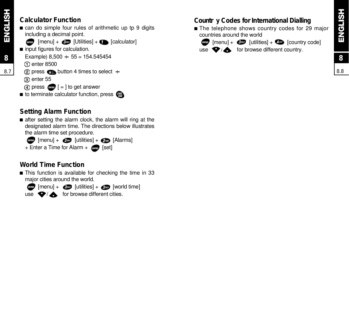 88.888.7Calculator Function■can do simple four rules of arithmetic  up tp 9  digitsincluding a decimal point.[menu] +          [Utilities] +         [calculator]■input figures for calculation.Example) 8,500      55 = 154.545454enter 8500press         button 4 times to selectenter 55press         [ = ] to get answer■to terminate calculator function, pressSetting Alarm Function■after setting the alarm clock, the alarm will ring at thedesignated alarm time. The directions below illustratesthe alarm time set procedure.[menu] +           [utilities] +          [Alarms]+ Enter a Time for Alarm +          [set]World Time Function■This function is available for checking the time in 33major cities around the world.[menu] +           [utilities] +          [world time]use         /          for browse different cities.C o u n t r y Codes for International Dialling■The telephone shows country codes for 29 majorcountries around the world[menu] +           [utilities] +          [country code]use         /          for browse different country.
