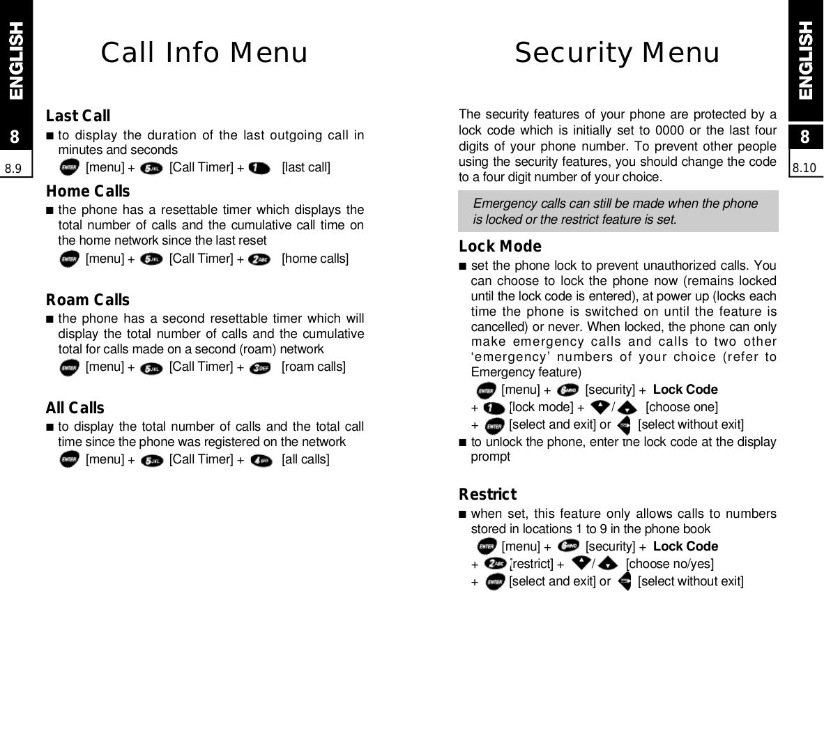 Security MenuThe security features of your phone are protected by alock code which is initially  set to 0000 or the last  fourdigits of your phone number. To prevent other peopleusing the security features, you should change the codeto a four digit number of your choice.Emergency calls can still be made when the phoneis locked or the restrict feature is set.Lock Mode■set the phone lock to prevent unauthorized calls. Youcan choose to lock the phone now (remains lockeduntil the lock code is entered), at power up (locks eachtime the phone is switched on until the feature iscancelled) or never. When locked, the phone can onlymake  emergency  calls  and  calls  to  two  other‘emergency’  numbers of  your choice (refer toEmergency feature)[menu] +          [security] +  Lock Code+         [lock mode] +        /         [choose one]+         [select and exit] or        [select without exit]■to unlock the phone, enter the lock code at the displayp r o m p tRestrict ■when set, this feature only allows calls to numbersstored in locations 1 to 9 in the phone book[menu] +          [security] +  Lock Code+         [restrict] +        /         [choose no/yes]+         [select and exit] or        [select without exit]88.1088.9Call Info MenuLast Call■to display the duration of the last outgoing call inminutes and seconds[menu] +          [Call Timer] +           [last call]Home Calls■the phone has a resettable  timer which displays thetotal number of calls and the cumulative call time onthe home network since the last reset[menu] +          [Call Timer] +           [home calls]Roam Calls■the phone has a second resettable timer  which  willdisplay the total number of calls and the  cumulativetotal for calls made on a second (roam) network[menu] +          [Call Timer] +           [roam calls]All Calls■to display the total number of calls and the  total calltime since the phone was registered on the network[menu] +          [Call Timer] +           [all calls]