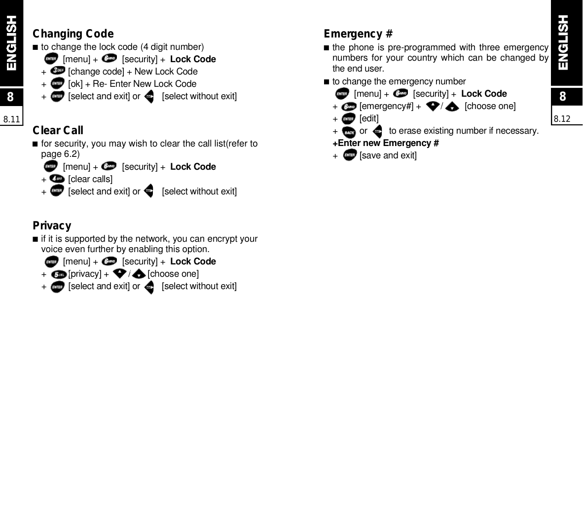 88.11Changing Code■to change the lock code (4 digit number)[menu] +          [security] +  Lock Code+         [change code] + New Lock Code+         [ok] + Re- Enter New Lock Code+         [select and exit] or         [select without exit]Clear Call■for security, you may wish to clear the call list(refer topage 6.2)[menu] +          [security] +  Lock Code+         [clear calls]+         [select and exit] or         [select without exit]Privacy■if it is supported by the network, you can encrypt yourvoice even further by enabling this option.[menu] +          [security] +  Lock Code+         [privacy] +        /       [choose one]+         [select and exit] or         [select without exit]Emergency #■the phone is pre-programmed with three emergencynumbers for your country which  can be changed bythe end user.■to change the emergency number[menu] +          [security] +  Lock Code+         [emergency#] +        /         [choose one]+         [edit]+         or         to erase existing number if necessary.+Enter new Emergency #+         [save and exit]88.12