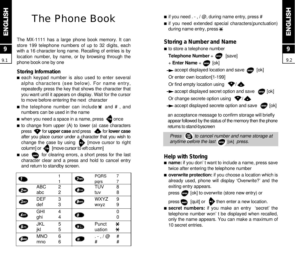 ■if you need . - , / @, during name entry, press #■if you need extended special characters(punctuation)during name entry, pressStoring a Number and Name■to store a telephone numberTelephone Number +          [save]+ Enter Name +         [ok]accept displayed location and save          [ok]Or enter own location[1-199]Or find empty location using         /accept displayed secret option and save          [ok]Or change secrete option using         /accept displayed secrete option and save          [ok]an acceptance message to confirm storage will briefly appear followed by the status of the memory then the phonereturns to stand-byscreenPress          to cancel number and name storage atanytime before the last          [ o k ] p r e s s .Help with Storing■n a m e : if you don’ t want to include a name, press savetwice after entering the telephone number■overwrite protection: if you choose a location which isalready used, phone will display ‘Overwrite?’ and theexiting entry appears.press         [ok] to overwrite (store new entry) orpress         [quit] or         then enter a new location.■secret numbers: if you make an entry  ‘secret’ thetelephone number won’ t be displayed when recalled,only the name appears. You can make a maximum of10 secret entries.99.2The Phone BookThe MX-1111 has a large  phone book  memory. It canstore 199 telephone numbers  of up to 32 digits, eachwith a 16 character long name. Recalling of entries is bylocation number, by name, or by browsing through thephone book one by oneStoring Information■each keypad number  is  also used to enter severalalpha characters (see below). For name entry,repeatedly press the key that shows the character thatyou want until it appears on display. Wait for the cursorto move before entering the next  character■the telephone number can include    and # , andnumbers can be used in the name■when you need a space in a name, press        once■to change from upper (A) to lower (a) case characterspress         for upper case and press          for lower caseafter you place cursor under a character that you wish tochange the case by using       [move cursor to rightcolumn] or          [move cursor to left column]■use        for clearing errors, a short press for the lastcharacter clear and a press and  hold to cancel entryand return to standby screen.99.111ABC 2abc 2DEF 3def 3GHI 4ghi 4JKL 5jkl 5MNO 6mno 6PQRS 7pqrs 7TUV 8tuv 8WXYZ 9wxyz 900Punctuation. - , / @ ## #