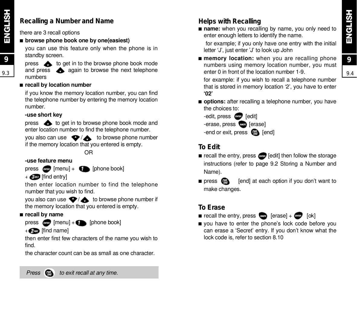 Recalling a Number and Namethere are 3 recall options■browse phone book one by one(easiest)you can use this feature only when  the phone  is instandby screen.press          to get in to the browse phone book modeand press           again to browse the next  telephonen u m b e r s■recall by location numberif you know the memory location number, you can findthe telephone number by entering the memory locationn u m b e r .-use short keypress          to get in to browse phone book mode andenter location number to find the telephone number.you also can use         /         to browse phone numberif the memory location that you entered is empty.O R-use feature menupress          [menu] +            [phone book]+         [find entry]then enter location number to find the telephonenumber that you wish to find.you also can use        /         to browse phone number ifthe memory location that you entered is empty.■recall by namepress          [menu] +          [phone book]+         [find name]then enter first few characters of the name you wish tof i n d .the character count can be as small as one character.Press             to exit recall at any time.99.3Helps with Recalling■n a m e : when you recalling by name, you only need toenter enough letters to identify the name.for example; if you only have one entry with the initialletter ‘J’, just enter ’J’ to look up John■memory location: when you are recalling phonenumbers using memory location number, you mustenter 0 in front of the location number 1-9.for example: if you wish to recall a telephone numberthat is stored in memory location ‘2’, you have to enter‘ 0 2 ’■o p t i o n s : after recalling a telephone number, you havethe choices to:-edit, press          [edit]-erase, press         [erase]-end or exit, press          [end]To Edit■recall the entry, press        [edit] then follow the storageinstructions (refer to page 9.2 Storing a Number  andN a m e ) .■press           [end] at each option if you don’t want tomake changes.To Erase■recall the entry, press          [erase] +          [ok]■you have to enter the phone’s lock code before  youcan erase a ‘Secret’ entry. If you don’t know what thelock code is, refer to section 8.1099.4