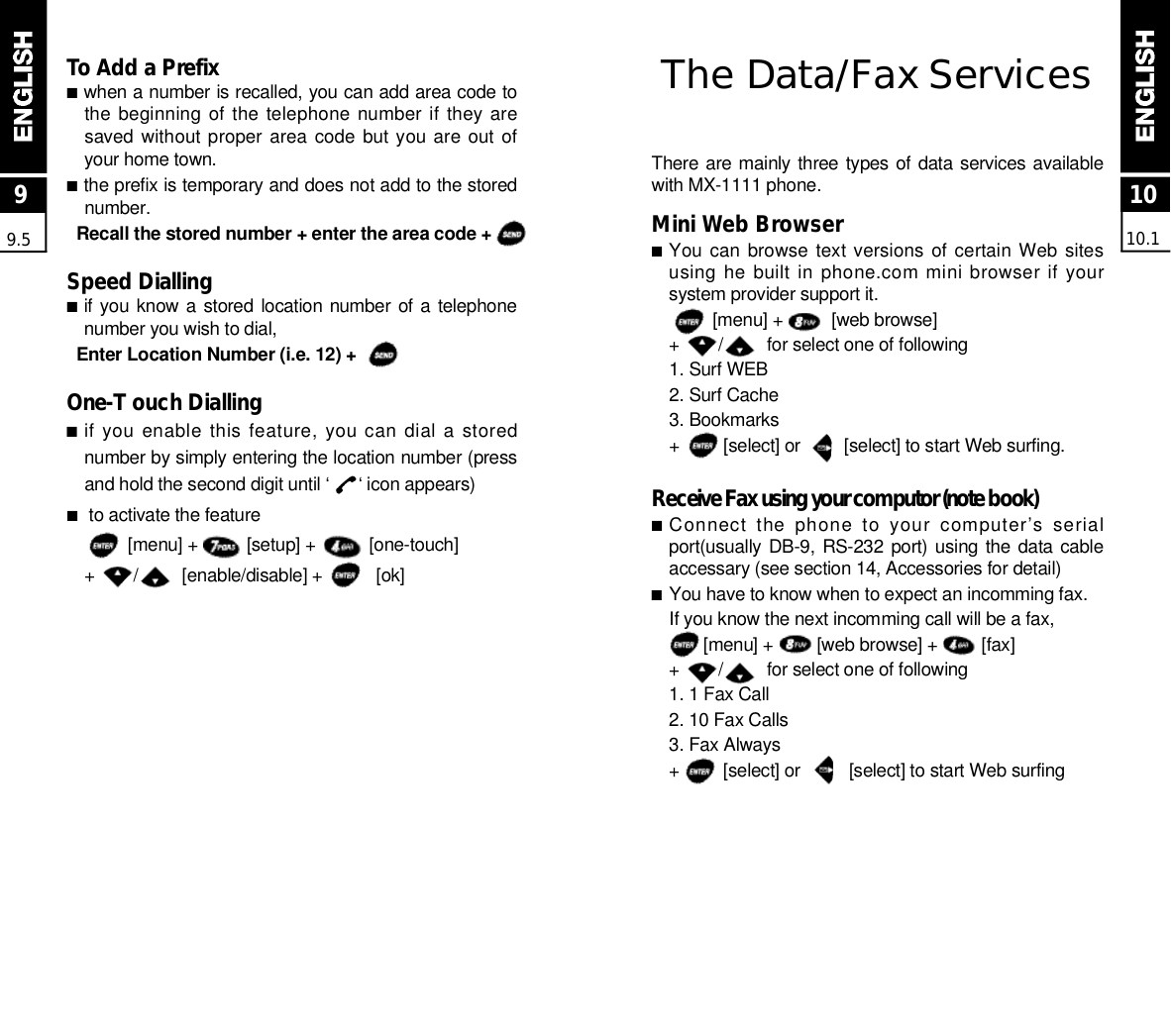 The Data/Fax Serv i c e sThere are mainly three types of data services availablewith MX-1111 phone.Mini Web Browser■You can browse  text versions of certain Web  sitesusing he built in phone.com mini browser if yoursystem provider support it.[menu] +          [web browse]+        /         for select one of following1. Surf WEB2. Surf Cache 3. Bookmarks+         [select] or         [select] to start Web surfing.Receive Fax using your computor (note book)■Connect  the  phone  to  your  computer’s  serialport(usually DB-9, RS-232 port) using the data cableaccessary (see section 14, Accessories for detail)■You have to know when to expect an incomming fax.If you know the next incomming call will be a fax,[menu] +         [web browse] +         [fax]+        /         for select one of following 1. 1 Fax Call2. 10 Fax Calls3. Fax Always+         [select] or          [select] to start Web surfing To Add a Prefix ■when a number is recalled, you can add area code tothe beginning  of the telephone number if  they aresaved without proper area code  but you are out ofyour home town.■the prefix is temporary and does not add to the storedn u m b e r .Recall the stored number + enter the area code +Speed Dialling■if you know  a stored  location  number  of  a telephonenumber you wish to dial,Enter Location Number (i.e. 12) +O n e - T ouch Dialling■if you enable  this  feature, you can dial a storednumber by simply entering the location number (pressand hold the second digit until ‘      ‘ icon appears)■to activate the feature[menu] +          [setup] +           [one-touch]+        /         [enable/disable] +           [ok]1010.199.5