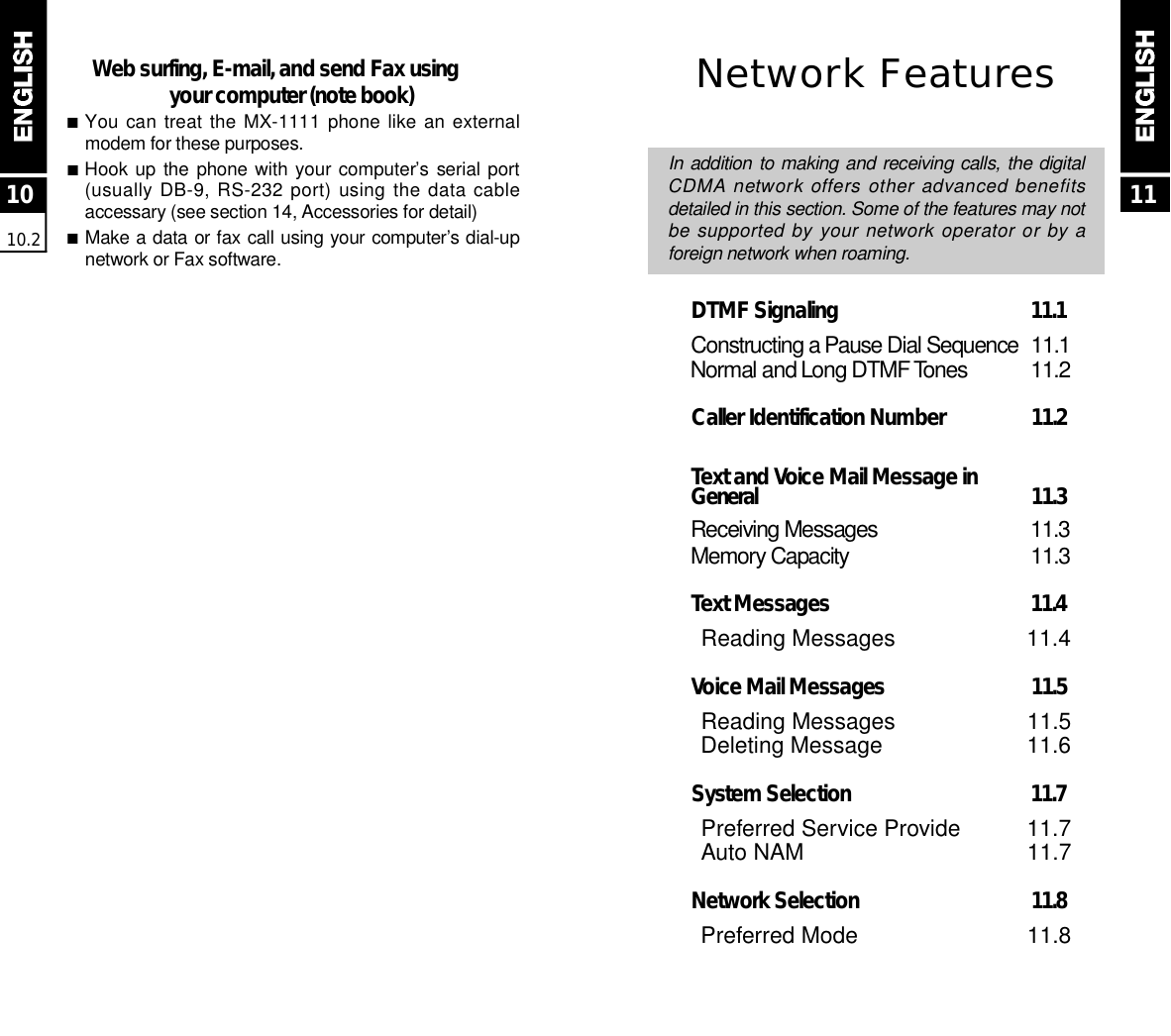 Network FeaturesIn addition to making and receiving calls, the digitalCDMA network offers other advanced benefitsdetailed in this section. Some of the features may notbe supported by your network operator or by aforeign network when roaming.DTMF Signaling  1 1 . 1C o n s t r ucting a Pause Dial Sequence 1 1 . 1N o r mal and Long DTMF To n e s 1 1 . 2Caller Identification Number  1 1 . 2Text and Voice Mail Message in G e n e r a l 1 1 . 3Receiving Messages 1 1 . 3M e m o ry Capacity 1 1 . 3Text Messages 1 1 . 4Reading Messages 11.4Voice Mail Messages  1 1 . 5Reading Messages 11.5Deleting Message 11.6System Selection  1 1 . 7Preferred Service Provide 11.7Auto NAM 11.7Network Selection  1 1 . 8Preferred Mode 11.81010.211Web surfing, E-mail, and send Fax usingyour computer (note book)■You can treat the  MX-1111  phone like an externalmodem for these purposes.■Hook up the  phone with your computer’s  serial port(usually DB-9, RS-232 port) using the data cableaccessary (see section 14, Accessories for detail)■Make a data or fax call using your computer’s dial-upnetwork or Fax software.