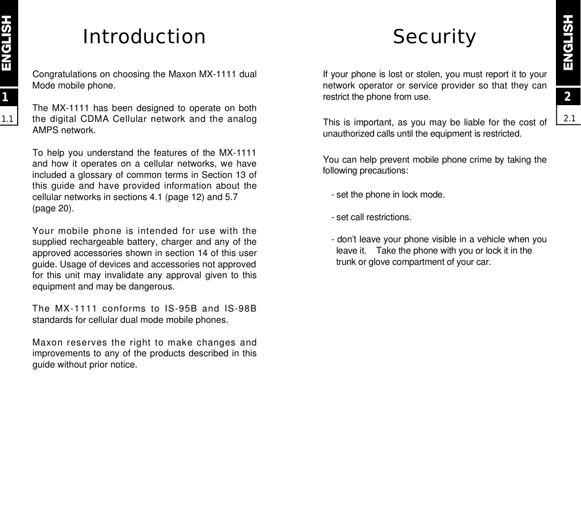 22.1SecurityIf your phone is lost or stolen, you must report it to yournetwork operator or service provider so that  they canrestrict the phone from use. This is important, as you may be liable for  the cost ofunauthorized calls until the equipment is restricted.You can help prevent mobile phone crime by taking thefollowing precautions:- set the phone in lock mode.- set call restrictions.- don’t leave your phone visible in a vehicle when youleave it.    Take the phone with you or lock it in the trunk or glove compartment of your car.IntroductionCongratulations on choosing the Maxon MX-1111 dualMode mobile phone.The MX-1111 has  been  designed  to  operate  on  boththe digital CDMA Cellular network and the analogAMPS network.To help you  understand  the  features  of  the MX-1111and how  it  operates  on  a  cellular  networks,  we  haveincluded a glossary of common terms in Section 13 ofthis guide and have provided information about thecellular networks in sections 4.1 (page 12) and 5.7 (page 20).Your mobile  phone is intended  for use with  thesupplied rechargeable battery, charger and any of theapproved accessories shown in section 14 of this userguide. Usage of devices and accessories not approvedfor this unit may invalidate any approval given to thisequipment and may be dangerous.The MX-1111 conforms  to  IS-95B  and  IS-98Bstandards for cellular dual mode mobile phones.Maxon reserves the right  to make changes andimprovements to any of the products described in thisguide without prior notice.11.1