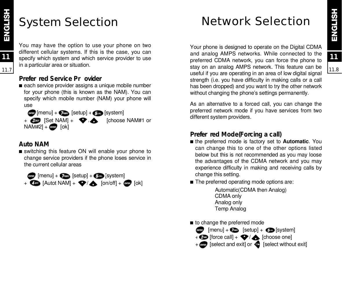 1111.71111.8System SelectionYou may  have the option to use your phone on  twodifferent cellular systems. If this is  the  case,  you  canspecify which system and which service provider to usein a particular area or situation.P re f e r red Service Pr o v i d e r■each service provider assigns a unique mobile numberfor your phone (this is known as  the NAM). You canspecify which mobile number (NAM) your phone willu s e[menu] +          [setup] +         [system]+         [Set NAM] +        /         [choose NAM#1 orNAM#2] +         [ok]Auto NAM■switching this feature ON will enable your  phone tochange service providers if the phone loses service inthe current cellular areas[menu] +          [setup] +         [system]+           [Autot NAM] +        /         [on/off] +         [ok]Network SelectionYour phone is designed to operate on the Digital CDMAand analog AMPS  networks. While connected to thepreferred CDMA network, you can force the phone tostay on an analog AMPS network. This feature can beuseful if you are operating in an area of low digital signalstrength (i.e. you have difficulty in making calls or a callhas been dropped) and you want to try the other networkwithout changing the phone’s settings permanently.As an alternative  to a forced call, you can change  thepreferred network mode if you have  services from twodifferent system providers.P re f e r red Mode(Forcing a call)■the preferred mode is factory set to A u t o m a t i c. Youcan change this to  one of  the other  options  listedbelow but this is not recommended as you may loosethe advantages of  the CDMA  network and you mayexperience difficulty in making and receiving calls bychange this setting. ■The preferred operating mode options are:Automatic(CDMA then Analog)CDMA onlyAnalog onlyTemp Analog■to change the preferred mode[menu] +          [setup] +         [system]+        [force call] +        /        [choose one]+        [select and exit] or        [select without exit]