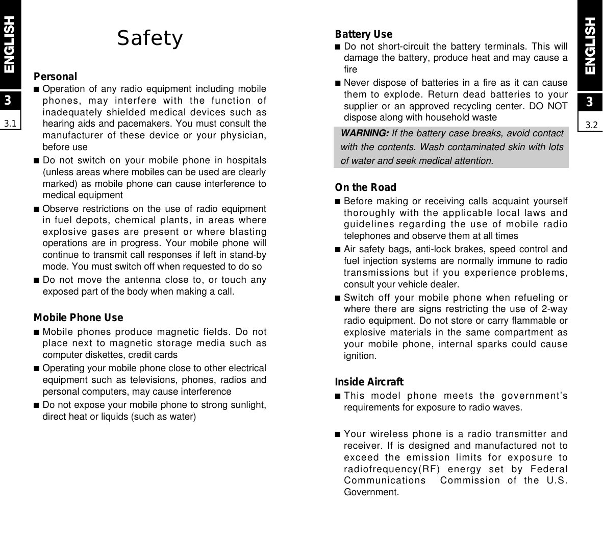 Battery Use■Do not  short-circuit  the  battery  terminals.  This  willdamage the battery, produce heat and may cause afire■Never dispose of batteries in a fire as it can causethem to explode. Return dead batteries to yoursupplier or an  approved  recycling  center.  DO  NOTdispose along with household wasteW A R N I N G : If the battery case breaks, avoid contactwith the contents. Wash contaminated skin with lotsof water and seek medical attention.On the Road■Before making  or  receiving  calls acquaint  yourselfthoroughly with the applicable local laws andguidelines regarding the use of mobile radiotelephones and observe them at all times■Air safety bags, anti-lock brakes, speed control andfuel injection systems are normally immune to radiotransmissions but if you experience problems,consult your vehicle dealer.■Switch off your mobile phone  when  refueling orwhere there  are  signs  restricting  the  use  of  2-wayradio equipment. Do not store or carry flammable orexplosive materials in the same compartment asyour mobile phone, internal sparks could causeignition.Inside Aircraft■This  model  phone  meets  the  government’srequirements for exposure to radio waves.■Your wireless phone is a radio transmitter andreceiver. If is designed and manufactured not toexceed  the  emission  limits  for  exposure  toradiofrequency(RF)  energy  set  by  FederalCommunications    Commission  of  the  U.S.Government. SafetyPersonal■Operation of any  radio  equipment  including  mobilephones,  may  interfere  with  the  function  ofinadequately shielded medical devices such ashearing aids and pacemakers. You must consult themanufacturer of these device or your physician,before use■Do not switch on your mobile phone in hospitals(unless areas where mobiles can be used are clearlymarked) as mobile phone can cause interference tomedical equipment■Observe restrictions on  the  use  of  radio  equipmentin fuel depots, chemical plants, in areas whereexplosive gases are present or where blastingoperations are in  progress.  Your  mobile  phone  willcontinue to transmit call responses if left in stand-bymode. You must switch off when requested to do so■Do not move the antenna close to, or touch anyexposed part of the body when making a call.Mobile Phone Use■Mobile phones produce magnetic fields. Do notplace next to magnetic storage media such ascomputer diskettes, credit cards■Operating your mobile phone close to other electricalequipment such  as  televisions,  phones,  radios  andpersonal computers, may cause interference■Do not expose your mobile phone to strong sunlight,direct heat or liquids (such as water)33.133.2