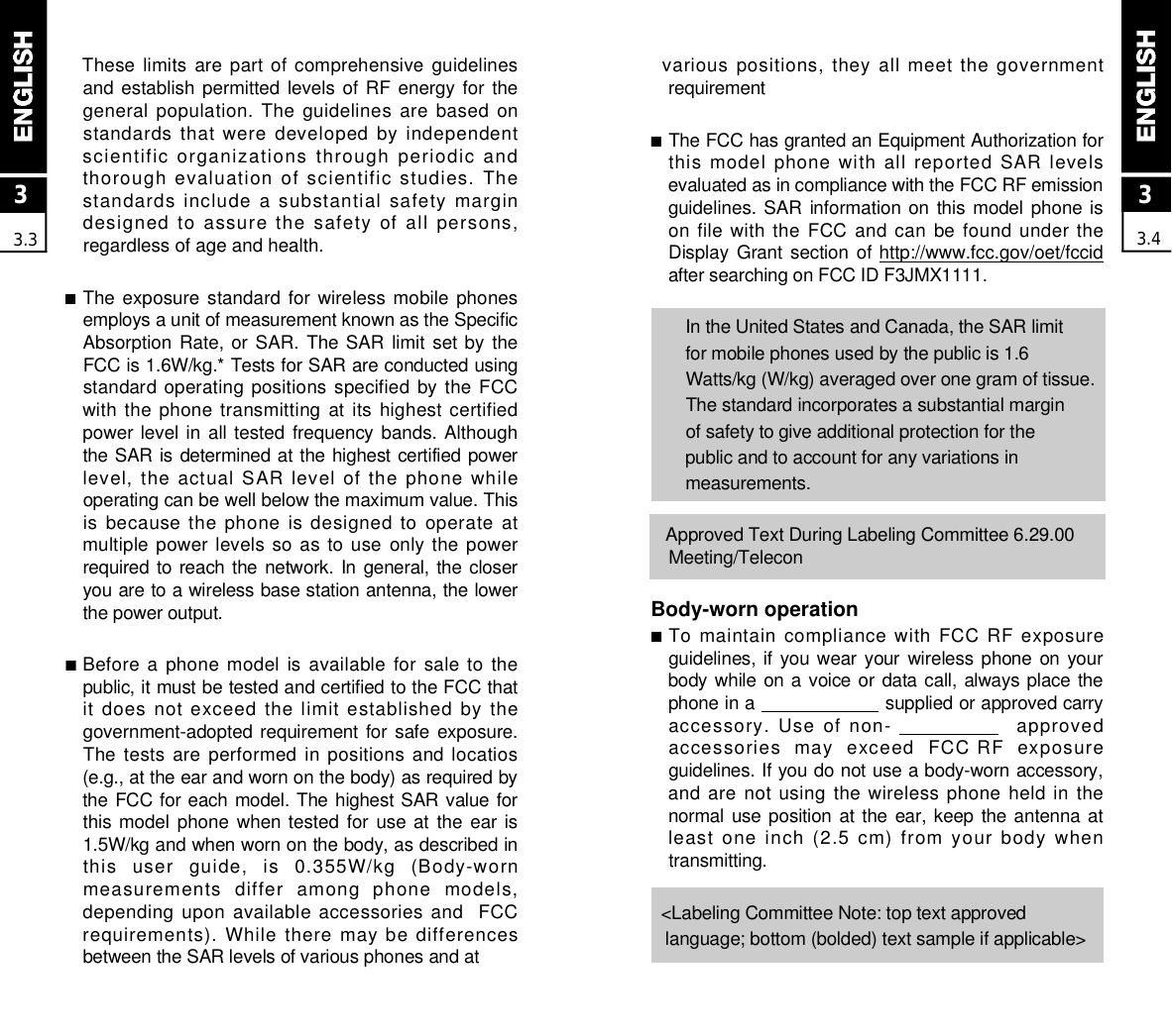 33.4various positions, they all meet the governmentr e q u i r e m e n t■The FCC has granted an Equipment Authorization forthis model phone with all reported SAR levelsevaluated as in compliance with the FCC RF emissionguidelines. SAR information on  this model phone ison file with the FCC and can be found under theDisplay Grant  section of h t t p : / / w w w . f c c . g o v / o e t / f c c i dafter searching on FCC ID F3JMX1111.In the United States and Canada, the SAR limit for mobile phones used by the public is 1.6 Watts/kg (W/kg) averaged over one gram of tissue.The standard incorporates a substantial marginof safety to give additional protection for the public and to account for any variations in m e a s u r e m e n t s .Approved Text During Labeling Committee 6.29.00M e e t i n g / T e l e c o nBody-worn operation■To maintain compliance with FCC RF exposureguidelines, if you wear your  wireless phone  on yourbody while on a voice or data call,  always place thephone in a  supplied or approved carryaccessory.  Use of non-  a p p r o v e daccessories  may  exceed  FCC RF  exposureguidelines. If you do not use a body-worn accessory,and are not using the wireless phone held in thenormal use position  at the ear, keep  the antenna atleast one inch (2.5 cm) from your body whent r a n s m i t t i n g .&lt;Labeling Committee Note: top text approvedlanguage; bottom (bolded) text sample if applicable&gt; These limits  are  part  of  comprehensive  guidelinesand establish permitted levels of RF energy for thegeneral population. The guidelines are based onstandards that were developed by independentscientific organizations through periodic andthorough evaluation of scientific studies. Thestandards include  a substantial  safety margindesigned to assure the safety of all persons,regardless of age and health.■The exposure standard  for  wireless mobile  phonesemploys a unit of measurement known as the SpecificAbsorption Rate, or SAR.  The SAR  limit  set by  theFCC is 1.6W/kg.* Tests for SAR are conducted usingstandard operating positions specified by the FCCwith the phone transmitting at its highest certifiedpower level in all tested frequency bands. Althoughthe SAR is determined at the highest certified powerlevel, the actual SAR level of the phone whileoperating can be well below the maximum value. Thisis because the  phone is designed  to operate atmultiple power levels so as  to use  only the powerrequired to reach the  network.  In general,  the closeryou are to a wireless base station antenna, the lowerthe power output.■Before a phone model is available for sale to thepublic, it must be tested and certified to the FCC thatit does not exceed the limit established by thegovernment-adopted requirement for safe exposure.The tests are performed in positions and locatios(e.g., at the ear and worn on the body) as required bythe FCC for each model. The highest SAR value forthis model phone when tested  for  use at  the  ear is1.5W/kg and when worn on the body, as described inthis  user  guide,  is  0.355W/kg  (Body-wornmeasurements  differ  among  phone  models,depending upon available accessories and  FCCrequirements). While there may be differencesbetween the SAR levels of various phones and at 33.3