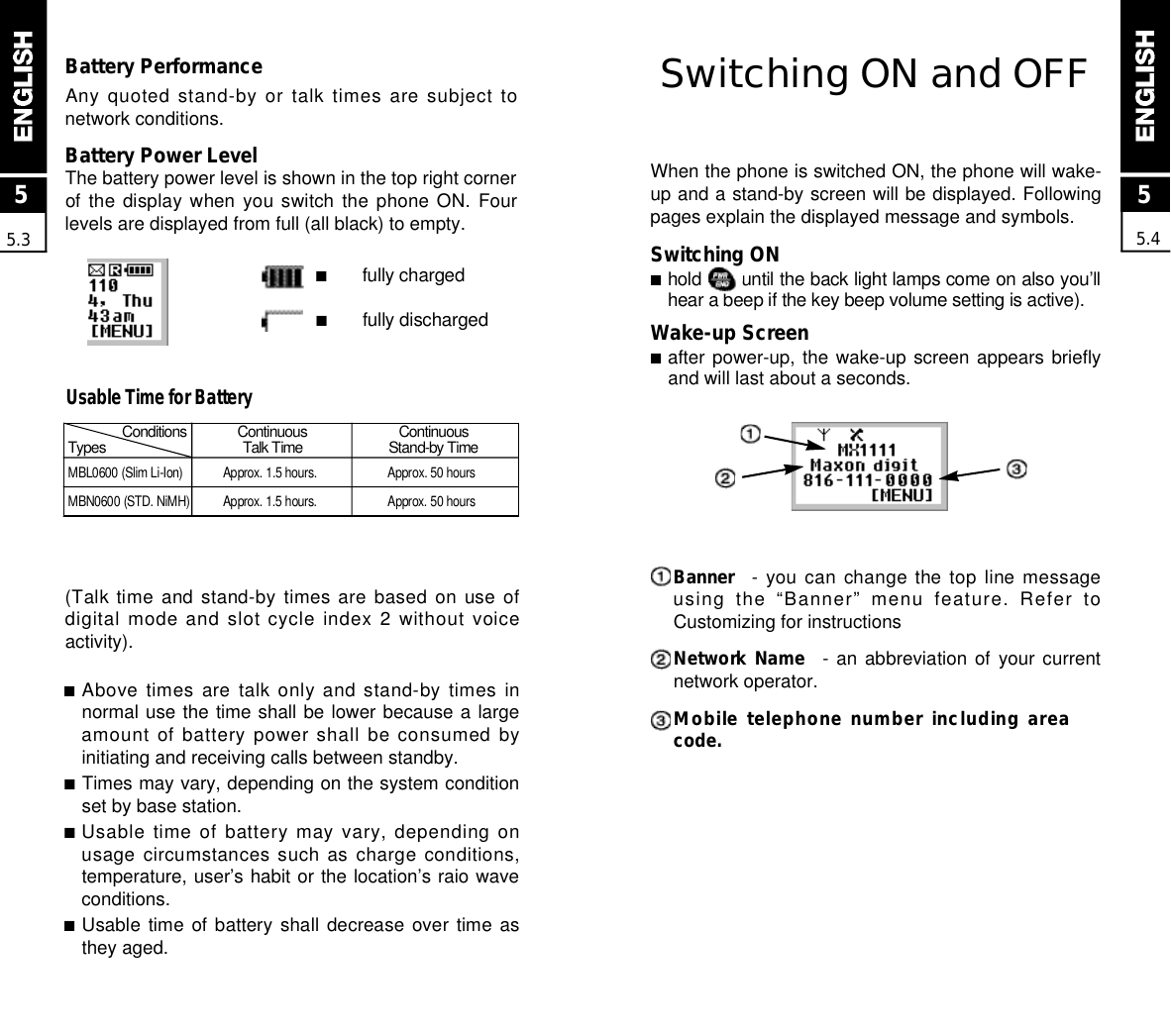 Switching ON and OFFWhen the phone is switched ON, the phone will wake-up and a stand-by screen will be displayed. Followingpages explain the displayed message and symbols.Switching ON■hold  until the back light lamps come on also you’llhear a beep if the key beep volume setting is active).Wake-up Screen■after power-up, the wake-up screen appears brieflyand will last about a seconds.B a n n e r - you can change the top line messageusing  the  “Banner”  menu  feature.  Refer  toCustomizing for instructionsNetwork Name -  an  abbreviation  of  your  currentnetwork operator.Mobile telephone number including areacode.MBL0600 (Slim Li-Ion) Approx. 1.5 hours.  Approx. 50 hoursMBN0600 (STD. NiMH) Approx. 1.5 hours. Approx. 50 hours55.4Battery PerformanceAny quoted stand-by or talk times are subject tonetwork conditions.Battery Power LevelThe battery power level is shown in the top right cornerof the  display  when  you  switch  the  phone  ON.  Fourlevels are displayed from full (all black) to empty.■fully charged■fully discharged55.3C o n d i t i o n s C o n t i n u o u s C o n t i n u o u sT y p e s Talk Time Stand-by Time■Above times are talk only and stand-by times innormal use the time shall be lower because a largeamount of battery power shall be consumed byinitiating and receiving calls between standby.■Times may vary, depending on the system conditionset by base station.■Usable time of battery may vary, depending onusage circumstances such as charge conditions,temperature, user’s habit or the location’s raio waveconditions.■Usable time  of  battery  shall  decrease  over  time  asthey aged.Usable Time for Battery(Talk time and stand-by times are based on use ofdigital mode and slot cycle index 2 without voiceactivity).