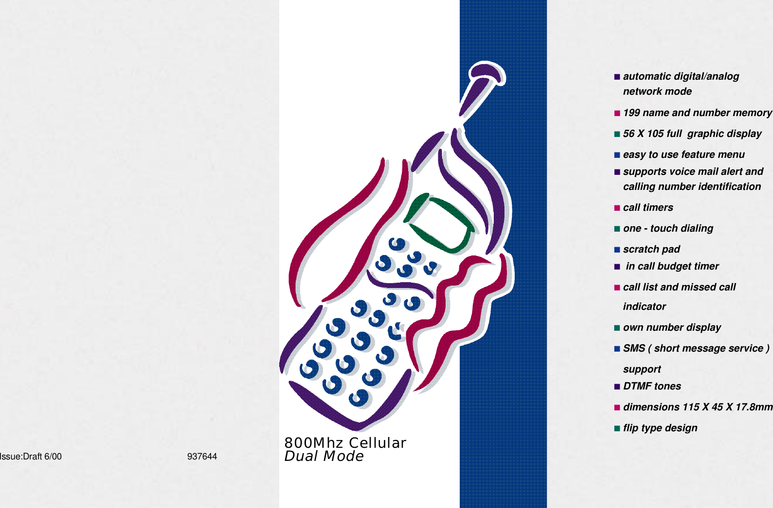 M X - 1 1 1 1 ■automatic digital/analognetwork mode■199 name and number memory■56 X 105 full  graphic display■easy to use feature menu■supports voice mail alert andcalling number identification■call timers■one - touch dialing■scratch pad■in call budget timer■call list and missed callindicator■own number display■SMS ( short message service )support■DTMF tones■dimensions 115 X 45 X 17.8mm■flip type designIssue:Draft 6/00 9 3 7 6 4 4 800Mhz CellularDual Mode