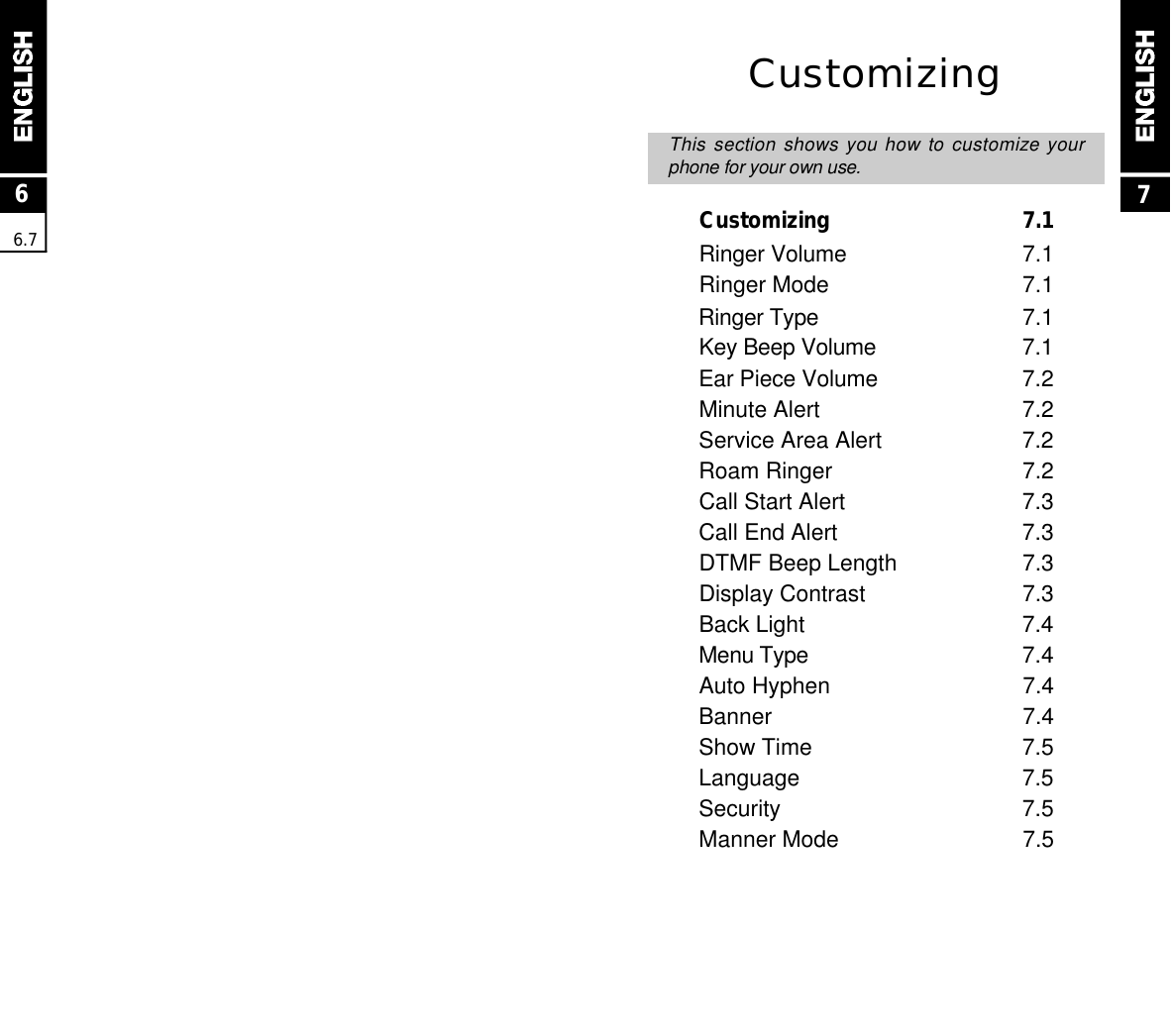 76.7CustomizingThis section shows you how to customize yourphone for your own use.Customizing  7.1Ringer Volume 7.1Ringer Mode 7.1Ringer Type 7.1Key Beep Volume 7.1Ear Piece Volume 7.2Minute Alert 7.2Service Area Alert 7.2Roam Ringer 7.2Call Start Alert 7.3Call End Alert 7.3DTMF Beep Length 7.3Display Contrast 7.3Back Light 7.4Menu Type 7.4Auto Hyphen 7.4Banner 7.4Show Time 7.5Language 7.5Security 7.5Manner Mode 7.56