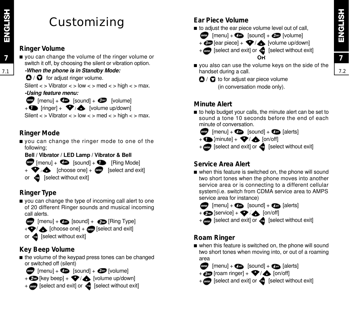 CustomizingRinger Volume■you can change the volume of the ringer volume orswitch it off, by choosing the silent or vibration option.-When the phone is in Standby Mode:/        for adjust ringer volume.Silent &lt; &gt; Vibrator &lt; &gt; low &lt; &gt; med &lt; &gt; high &lt; &gt; max.-Using feature menu:[menu] +          [sound] +           [volume]+         [ringer] +         /         [volume up/down]Silent &lt; &gt; Vibrator &lt; &gt; low &lt; &gt; med &lt; &gt; high &lt; &gt; max.Ringer Mode■you can change the ringer mode to one of thef o l l o w i n g ;Bell / Vibrator / LED Lamp / Vibrator &amp; Bell[menu] +           [sound] +           [Ring Mode]+         /          [choose one] +           [select and exit]or          [select without exit]Ringer Type■you can change the type of incoming call alert to oneof 20 different Ringer sounds and musical incomingcall alerts.[menu] +         [sound] +          [Ring Type]+      /        [choose one] +        [select and exit]or        [select without exit]Key Beep Volume■the volume of the keypad press tones can be changedor switched off (silent)[menu] +          [sound] +         [volume]+        [key beep] +        /        [volume up/down]+        [select and exit] or        [select without exit]77.177.2Ear Piece Volume■to adjust the ear piece volume level out of call,[menu] +          [sound] +         [volume]+        [ear piece] +        /        [volume up/down]+        [select and exit] or        [select without exit]O R■you also can use the volume keys on the side of thehandset during a call./       to for adjust ear piece volume(in conversation mode only).Minute Alert■to help budget your calls, the minute alert can be set tosound a tone 10 seconds before the end of eachminute of conversation.[menu] +          [sound] +         [alerts]+        [minute] +        /        [on/off]+        [select and exit] or        [select without exit]Service Area Alert■when this feature is switched on, the phone will soundtwo short tones when the phone moves into anotherservice area or is connecting to a different cellularsystem(i.e. switch from CDMA service area to AMPSservice area for instance)[menu] +          [sound] +         [alerts]+        [service] +        /        [on/off]+        [select and exit] or        [select without exit]Roam Ringer■when this feature is switched on, the phone will soundtwo short tones when moving into, or out of a roaminga r e a[menu] +          [sound] +         [alerts]+        [roam ringer] +        /        [on/off]+        [select and exit] or        [select without exit]