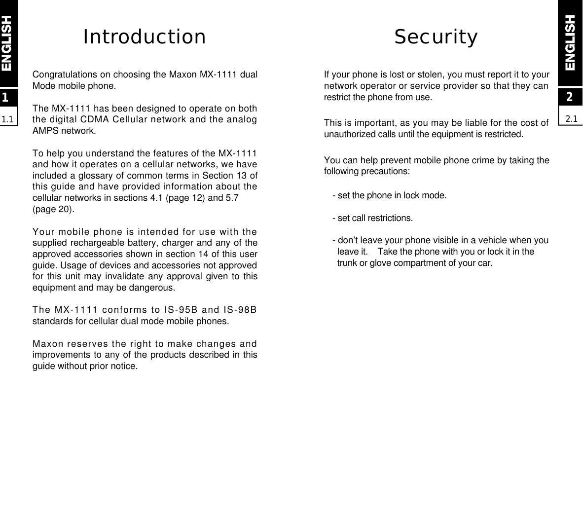 22.1SecurityIf your phone is lost or stolen, you must report it to yournetwork operator or service provider so that they canrestrict the phone from use. This is important, as you may be liable for the cost ofunauthorized calls until the equipment is restricted.You can help prevent mobile phone crime by taking thefollowing precautions:- set the phone in lock mode.- set call restrictions.- don’t leave your phone visible in a vehicle when youleave it.    Take the phone with you or lock it in the trunk or glove compartment of your car.IntroductionCongratulations on choosing the Maxon MX-1111 dualMode mobile phone.The MX-1111 has been designed to operate on boththe digital CDMA Cellular network and the analogAMPS network.To help you understand the features of the MX-1111and how it operates on a cellular networks, we haveincluded a glossary of common terms in Section 13 ofthis guide and have provided information about thecellular networks in sections 4.1 (page 12) and 5.7 (page 20).Your mobile phone is intended for use with thesupplied rechargeable battery, charger and any of theapproved accessories shown in section 14 of this userguide. Usage of devices and accessories not approvedfor this unit may invalidate any approval given to thisequipment and may be dangerous.The MX-1111 conforms to IS-95B and IS-98Bstandards for cellular dual mode mobile phones.Maxon reserves the right to make changes andimprovements to any of the products described in thisguide without prior notice.11.1
