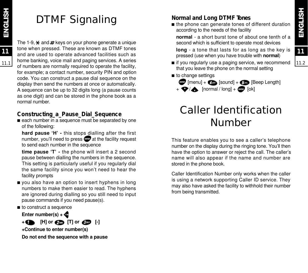 N o rmal and Long DTMF To n e s■the phone can generate tones of different durationaccording to the needs of the facilitynormal - a short burst tone of about one tenth of asecond which is sufficient to operate most devicesl o n g - a tone that lasts for as long as the key ispressed (use when you have trouble with n o r m a l)■if you regularly use a paging service, we recommendthat you leave the phone on the normal setting■to change settings[menu] +          [sound] +          [Beep Length] +        /         [normal / long] +         [ok]Caller IdentificationN u m b e rThis feature enables you to see a caller’s telephonenumber on the display during the ringing tone. You’ll thenhave the option to answer or reject the call. The caller’sname will also appear if the name and number arestored in the phone book.Caller Identification Number only works when the calleris using a network supporting Caller ID service. Theymay also have asked the facility to withhold their numberfrom being transmitted.1111.2DTMF SignalingThe 1-9,     and     keys on your phone generate a uniquetone when pressed. These are known as DTMF tonesand are used to operate advanced facilities such ashome banking, voice mail and paging services. A seriesof numbers are normally required to operate the facility,for example; a contact number, security PIN and optioncode. You can construct a pause dial sequence on thedisplay then send the numbers at once or automatically.A sequence can be up to 32 digits long (a pause countsas one digit) and can be stored in the phone book as anormal number.Constructing _a_Pause_Dial_Sequence■each number in a sequence must be separated by oneof the following:hard pause ‘H’ - this stops dialling after the firstnumber, you’ll need to press       at the facility requestto send each number in the sequencetime pause ‘T’ - the phone will insert a 2 secondpause between dialling the numbers in the sequence.This setting is particularly useful if you regularly dialthe same facility since you won’t need to hear thefacility prompts■you also have an option to insert hyphens in longnumbers to make them easier to read. The hyphensare ignored during dialling so you still need to inputpause commands if you need pause(s).■to construct a sequenceEnter number(s) +        +            [H] or           [T] or            [-]+Continue to enter number(s)Do not end the sequence with a pause1111.1