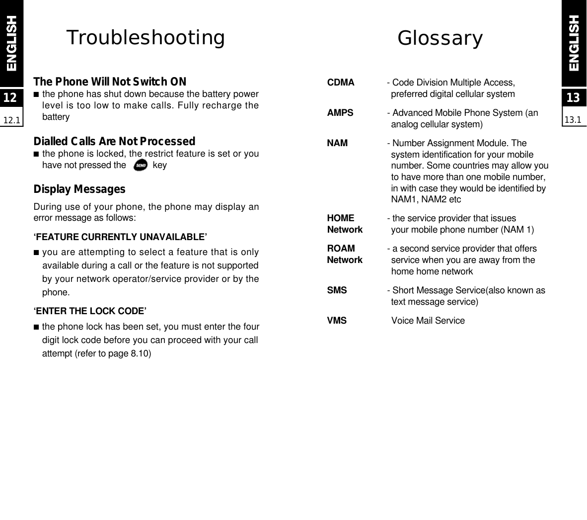 1313.11212.1Tro u b l e s h o o t i n gThe Phone Will Not Switch ON■the phone has shut down because the battery powerlevel is too low to make calls. Fully recharge theb a t t e r yDialled Calls Are Not Processed■the phone is locked, the restrict feature is set or youhave not pressed the           keyDisplay MessagesDuring use of your phone, the phone may display anerror message as follows:‘FEATURE CURRENTLY UNAVAILABLE’■you are attempting to select a feature that is onlyavailable during a call or the feature is not supportedby your network operator/service provider or by thep h o n e .‘ENTER THE LOCK CODE’■the phone lock has been set, you must enter the fourdigit lock code before you can proceed with your callattempt (refer to page 8.10)G l o s s a ryC D M A - Code Division Multiple Access, preferred digital cellular systemA M P S - Advanced Mobile Phone System (an analog cellular system)N A M - Number Assignment Module. The system identification for your mobile number. Some countries may allow you to have more than one mobile number, in with case they would be identified by NAM1, NAM2 etcH O M E - the service provider that issuesN e t w o r k your mobile phone number (NAM 1)R O A M - a second service provider that offersN e t w o r k service when you are away from the home home networkS M S - Short Message Service(also known as text message service)V M S Voice Mail Service 