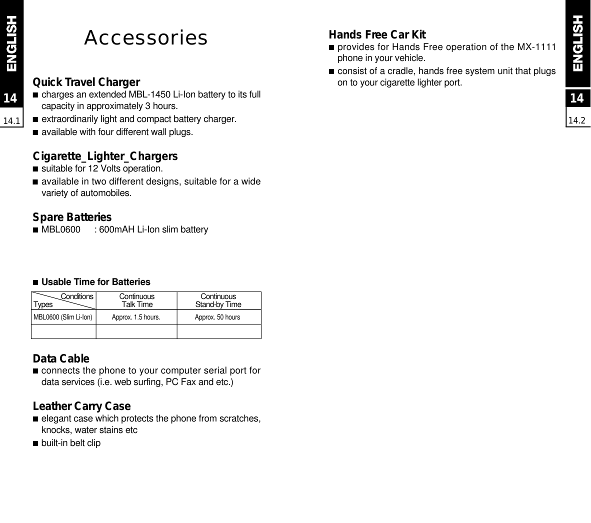 1414.21414.1AccessoriesQuick Travel Charger■charges an extended MBL-1450 Li-Ion battery to its fullcapacity in approximately 3 hours.■extraordinarily light and compact battery charger.■available with four different wall plugs.Cigarette_Lighter_Chargers■suitable for 12 Volts operation.■available in two different designs, suitable for a widevariety of automobiles.Spare  Batteries■M B L 0 6 0 0 : 600mAH Li-Ion slim battery■Usable Time for BatteriesData Cable■connects the phone to your computer serial port fordata services (i.e. web surfing, PC Fax and etc.)Leather Carry Case■elegant case which protects the phone from scratches,knocks, water stains etc■built-in belt clipHands Free Car Kit■provides for Hands Free operation of the MX-1111phone in your vehicle.■consist of a cradle, hands free system unit that plugson to your cigarette lighter port.MBL0600 (Slim Li-Ion) Approx. 1.5 hours.  Approx. 50 hoursC o n d i t i o n s C o n t i n u o u s C o n t i n u o u sT y p e s Talk Time Stand-by Time