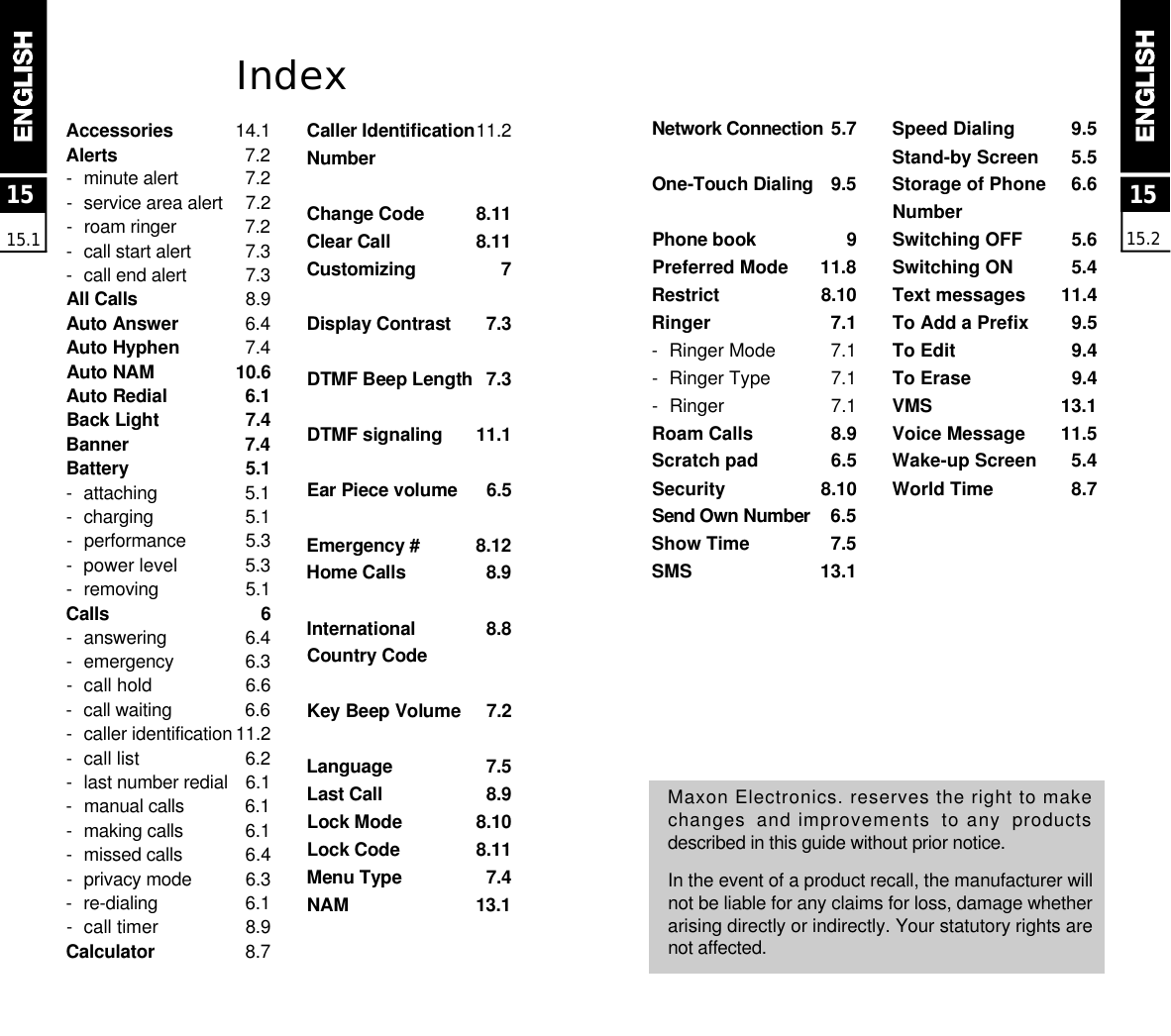 1515.2IndexA c c e s s o r i e s 1 4 . 1A l e r t s 7 . 2-minute alert 7 . 2-service area alert 7 . 2-roam ringer 7 . 2-call start alert 7 . 3-call end alert 7 . 3All Calls 8 . 9Auto Answer 6 . 4Auto Hyphen 7 . 4Auto NAM 1 0 . 6Auto Redial 6 . 1Back Light 7 . 4B a n n e r 7 . 4B a t t e r y 5 . 1- a t t a c h i n g 5 . 1- c h a r g i n g 5 . 1- p e r f o r m a n c e 5 . 3-power level 5 . 3- r e m o v i n g 5 . 1C a l l s 6-a n s w e r i n g 6 . 4- e m e r g e n c y 6 . 3-call hold 6 . 6-call waiting 6 . 6-caller identification 1 1 . 2-call list 6 . 2-last number redial 6 . 1-manual calls 6 . 1-making calls 6 . 1-missed calls 6.4 -privacy mode 6 . 3- r e - d i a l i n g 6 . 1-  call timer 8 . 9C a l c u l a t o r 8 . 7Caller Identification1 1 . 2N u m b e rChange Code 8 . 1 1Clear Call 8 . 1 1C u s t o m i z i n g 7Display Contrast 7 . 3DTMF Beep Length 7 . 3DTMF signaling 1 1 . 1Ear Piece volume 6 . 5Emergency # 8 . 1 2Home Calls 8 . 9International  8 . 8Country CodeKey Beep Volume 7 . 2L a n g u a g e 7 . 5Last Call 8 . 9Lock Mode 8 . 1 0Lock Code 8 . 1 1Menu Type 7 . 4N A M 1 3 . 11515.1Network Connection 5.7One-Touch Dialing 9 . 5Phone book 9Preferred Mode 11.8R e s t r i c t 8 . 1 0Ringer  7.1- Ringer Mode 7.1- Ringer Type 7.1- Ringer 7.1Roam Calls  8.9Scratch pad 6.5Security 8.10Send Own Number 6.5Show Time  7.5SMS 13.1Speed Dialing 9.5Stand-by Screen 5.5Storage of Phone  6.6NumberSwitching OFF 5.6Switching ON 5.4Text messages 11.4To Add a Prefix 9.5To Edit 9.4To Erase 9.4VMS 13.1Voice Message 11.5Wake-up Screen 5.4World Time 8.7Maxon Electronics. reserves the right to makechanges  and improvements  to any  productsdescribed in this guide without prior notice.In the event of a product recall, the manufacturer willnot be liable for any claims for loss, damage whetherarising directly or indirectly. Your statutory rights arenot affected.