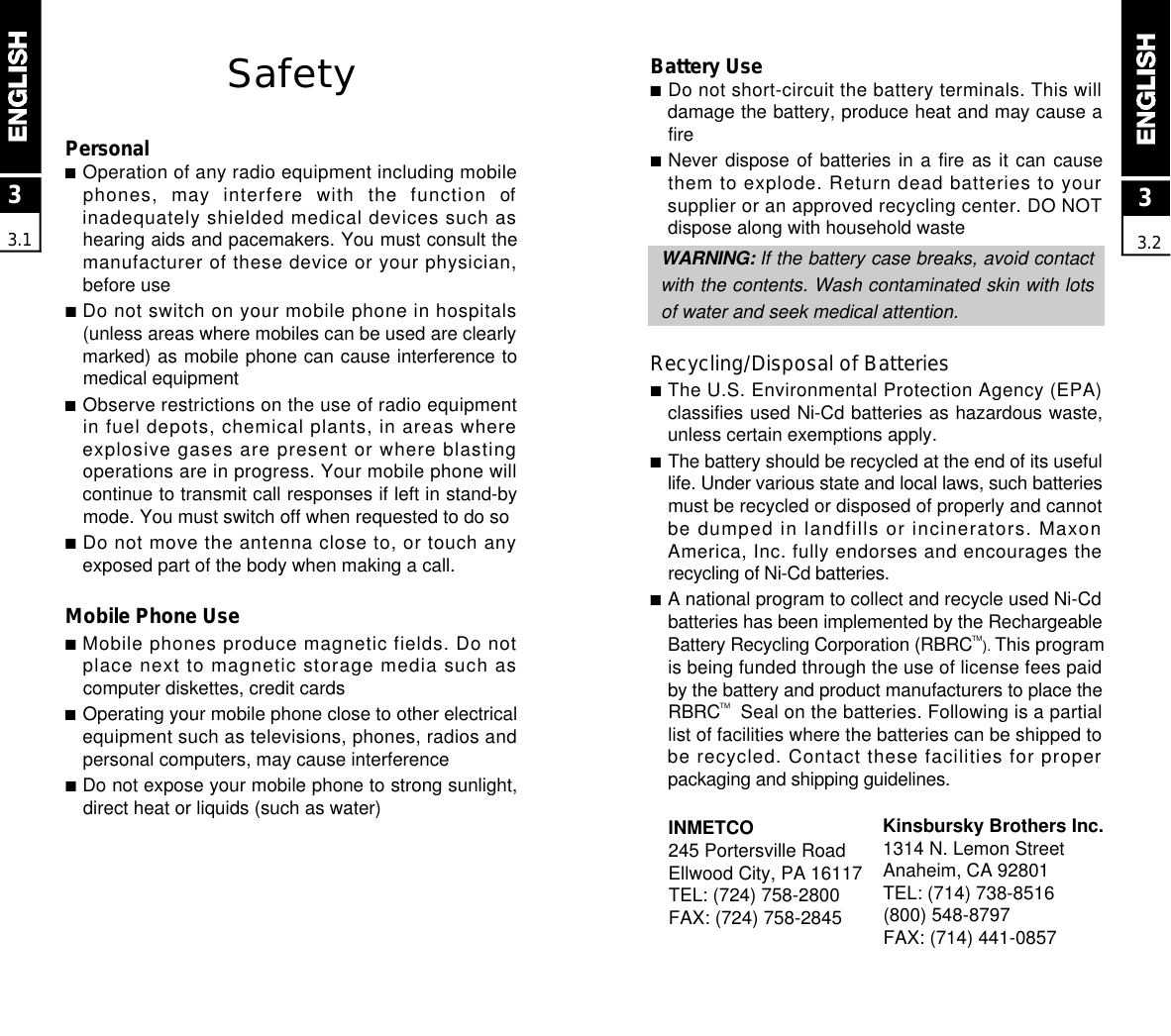 Battery Use■Do not short-circuit the battery terminals. This willdamage the battery, produce heat and may cause afire■Never dispose of batteries in a fire as it can causethem to explode. Return dead batteries to yoursupplier or an approved recycling center. DO NOTdispose along with household wasteW A R N I N G : If the battery case breaks, avoid contactwith the contents. Wash contaminated skin with lotsof water and seek medical attention.Recycling/Disposal of Batteries■The U.S. Environmental Protection Agency (EPA)classifies used Ni-Cd batteries as hazardous waste,unless certain exemptions apply.■The battery should be recycled at the end of its usefullife. Under various state and local laws, such batteriesmust be recycled or disposed of properly and cannotbe dumped in landfills or incinerators. MaxonAmerica, Inc. fully endorses and encourages therecycling of Ni-Cd batteries.■A national program to collect and recycle used Ni-Cdbatteries has been implemented by the RechargeableBattery Recycling Corporation (RBRCT M). This programis being funded through the use of license fees paidby the battery and product manufacturers to place theR B R CTM  Seal on the batteries. Following is a partiallist of facilities where the batteries can be shipped tobe recycled. Contact these facilities for properpackaging and shipping guidelines.SafetyPersonal■Operation of any radio equipment including mobilephones,  may  interfere  with  the  function  ofinadequately shielded medical devices such ashearing aids and pacemakers. You must consult themanufacturer of these device or your physician,before use■Do not switch on your mobile phone in hospitals(unless areas where mobiles can be used are clearlymarked) as mobile phone can cause interference tomedical equipment■Observe restrictions on the use of radio equipmentin fuel depots, chemical plants, in areas whereexplosive gases are present or where blastingoperations are in progress. Your mobile phone willcontinue to transmit call responses if left in stand-bymode. You must switch off when requested to do so■Do not move the antenna close to, or touch anyexposed part of the body when making a call.Mobile Phone Use■Mobile phones produce magnetic fields. Do notplace next to magnetic storage media such ascomputer diskettes, credit cards■Operating your mobile phone close to other electricalequipment such as televisions, phones, radios andpersonal computers, may cause interference■Do not expose your mobile phone to strong sunlight,direct heat or liquids (such as water)33.133.2INMETCO245 Portersville RoadEllwood City, PA 16117TEL: (724) 758-2800FAX: (724) 758-2845Kinsbursky Brothers Inc. 1314 N. Lemon StreetAnaheim, CA 92801TEL: (714) 738-8516(800) 548-8797FAX: (714) 441-0857