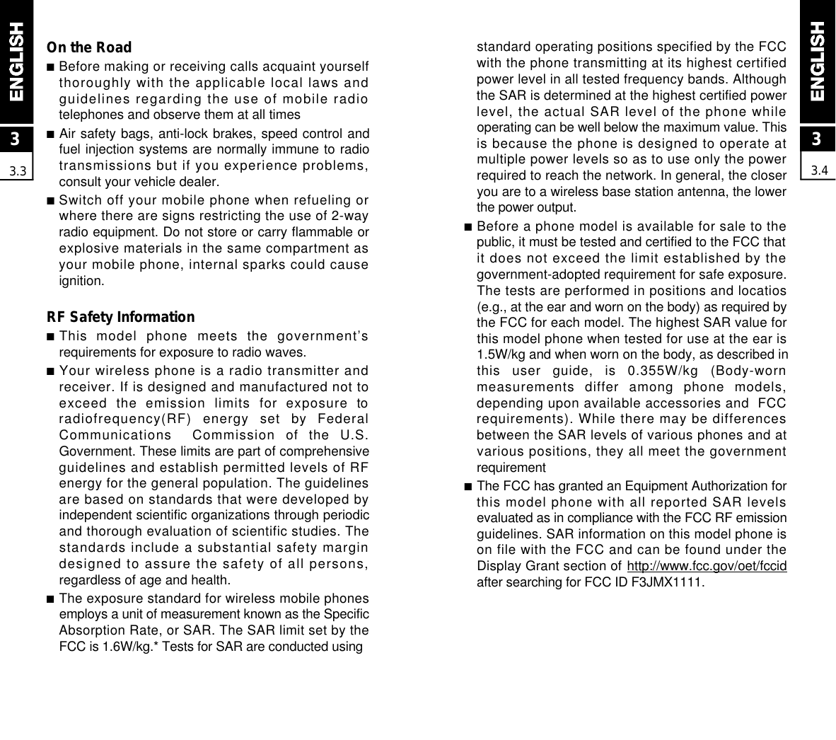 33.4standard operating positions specified by the FCCwith the phone transmitting at its highest certifiedpower level in all tested frequency bands. Althoughthe SAR is determined at the highest certified powerlevel, the actual SAR level of the phone whileoperating can be well below the maximum value. Thisis because the phone is designed to operate atmultiple power levels so as to use only the powerrequired to reach the network. In general, the closeryou are to a wireless base station antenna, the lowerthe power output.■Before a phone model is available for sale to thepublic, it must be tested and certified to the FCC thatit does not exceed the limit established by thegovernment-adopted requirement for safe exposure.The tests are performed in positions and locatios(e.g., at the ear and worn on the body) as required bythe FCC for each model. The highest SAR value forthis model phone when tested for use at the ear is1.5W/kg and when worn on the body, as described inthis  user  guide,  is  0.355W/kg  (Body-wornmeasurements  differ  among  phone  models,depending upon available accessories and  FCCrequirements). While there may be differencesbetween the SAR levels of various phones and atvarious positions, they all meet the governmentr e q u i r e m e n t■The FCC has granted an Equipment Authorization forthis model phone with all reported SAR levelsevaluated as in compliance with the FCC RF emissionguidelines. SAR information on this model phone ison file with the FCC and can be found under theDisplay Grant section of h t t p : / / w w w . f c c . g o v / o e t / f c c i dafter searching for FCC ID F3JMX1111.On the Road■Before making or receiving calls acquaint yourselfthoroughly with the applicable local laws andguidelines regarding the use of mobile radiotelephones and observe them at all times■Air safety bags, anti-lock brakes, speed control andfuel injection systems are normally immune to radiotransmissions but if you experience problems,consult your vehicle dealer.■Switch off your mobile phone when refueling orwhere there are signs restricting the use of 2-wayradio equipment. Do not store or carry flammable orexplosive materials in the same compartment asyour mobile phone, internal sparks could causeignition.RF Safety Information■This  model  phone  meets  the  government’srequirements for exposure to radio waves.■Your wireless phone is a radio transmitter andreceiver. If is designed and manufactured not toexceed  the  emission  limits  for  exposure  toradiofrequency(RF)  energy  set  by  FederalCommunications    Commission  of  the  U.S.Government. These limits are part of comprehensiveguidelines and establish permitted levels of RFenergy for the general population. The guidelinesare based on standards that were developed byindependent scientific organizations through periodicand thorough evaluation of scientific studies. Thestandards include a substantial safety margindesigned to assure the safety of all persons,regardless of age and health.■The exposure standard for wireless mobile phonesemploys a unit of measurement known as the SpecificAbsorption Rate, or SAR. The SAR limit set by theFCC is 1.6W/kg.* Tests for SAR are conducted using 33.3