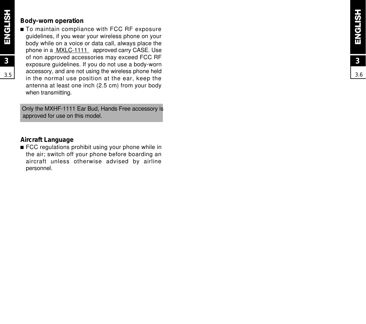 33.6Body-worn operation■To maintain compliance with FCC RF exposureguidelines, if you wear your wireless phone on yourbody while on a voice or data call, always place thephone in a  MXLC-1111 approved carry CASE. Useof non approved accessories may exceed FCC R Fexposure guidelines. If you do not use a body-wornaccessory, and are not using the wireless phone heldin the normal use position at the ear, keep theantenna at least one inch (2.5 cm) from your bodywhen transmitting.Only the MXHF-1111 Ear Bud, Hands Free accessory is approved for use on this model.Aircraft Language■FCC regulations prohibit using your phone while inthe air; switch off your phone before boarding anaircraft  unless  otherwise  advised  by  airlinep e r s o n n e l .33.5