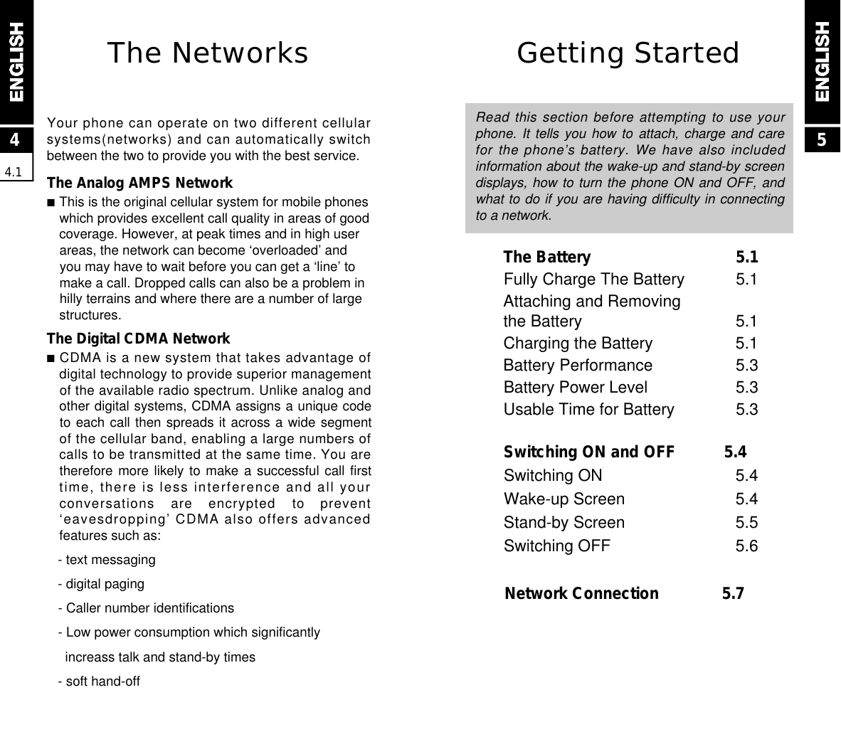 Getting StartedRead this section before attempting to use yourphone. It tells you how to attach, charge and  carefor the phone’s battery. We have also includedinformation about the wake-up and stand-by screendisplays, how to turn the phone ON and OFF, andwhat to do if you are having difficulty in connectingto a network.The Battery 5.1Fully Charge The Battery 5.1Attaching and Removingthe Battery 5.1Charging the Battery 5.1Battery Performance 5.3Battery Power Level 5.3Usable Time for Battery 5.3Switching ON and OFF 5.4Switching ON  5.4Wake-up Screen 5.4Stand-by Screen  5.5Switching OFF  5.6Network Connection  5.744.15The NetworksYour phone can operate on two different cellularsystems(networks) and can automatically switchbetween the two to provide you with the best service.The Analog AMPS Network■This is the original cellular system for mobile phoneswhich provides excellent call quality in areas of goodcoverage. However, at peak times and in high userareas, the network can become ‘overloaded’ andyou may have to wait before you can get a ‘line’ tomake a call. Dropped calls can also be a problem inhilly terrains and where there are a number of largestructures.The Digital CDMA Network■CDMA is a new system that takes advantage ofdigital technology to provide superior managementof the available radio spectrum. Unlike analog andother digital systems, CDMA assigns a unique codeto each call then spreads it across a wide segmentof the cellular band, enabling a large numbers ofcalls to be transmitted at the same time. You aretherefore more likely to make a successful call firsttime, there is less interference and all yourconversations  are  encrypted  to  prevent‘eavesdropping’ CDMA also offers advancedfeatures such as:- text messaging- digital paging- Caller number identifications- Low power consumption which significantlyincreass talk and stand-by times- soft hand-off