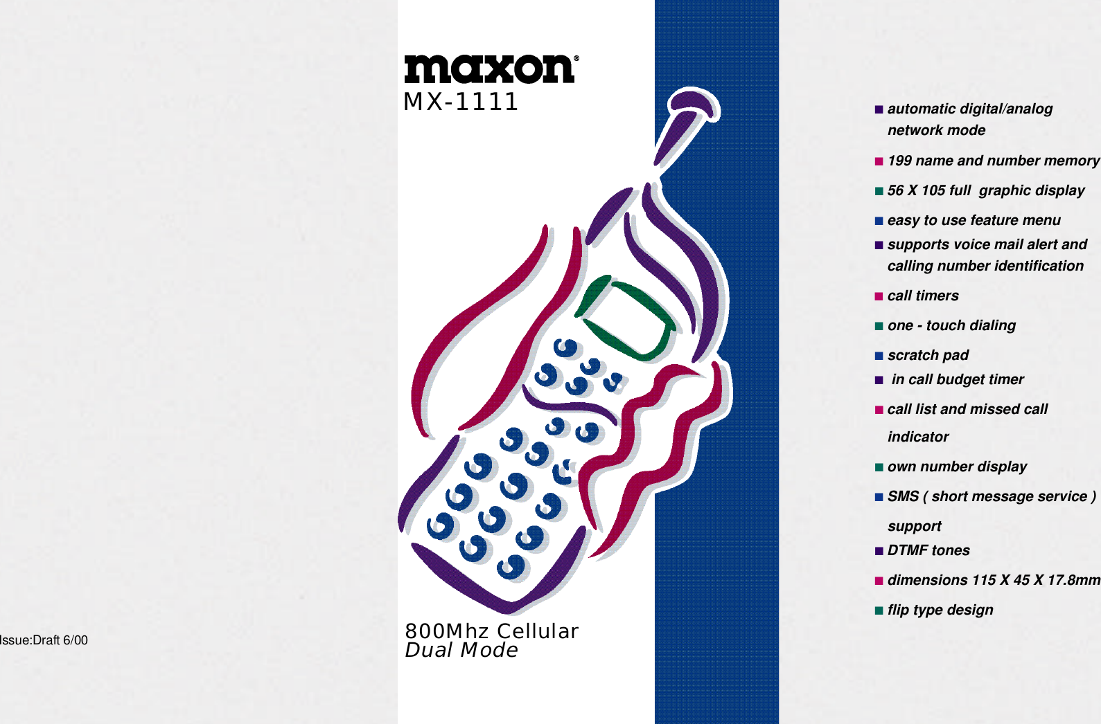 ■automatic digital/analognetwork mode■199 name and number memory■56 X 105 full  graphic display■easy to use feature menu■supports voice mail alert andcalling number identification■call timers■one - touch dialing■scratch pad■in call budget timer■call list and missed callindicator■own number display■SMS ( short message service )support■DTMF tones■dimensions 115 X 45 X 17.8mm■flip type designIssue:Draft 6/00 800Mhz CellularDual ModeM X - 1 1 1 1
