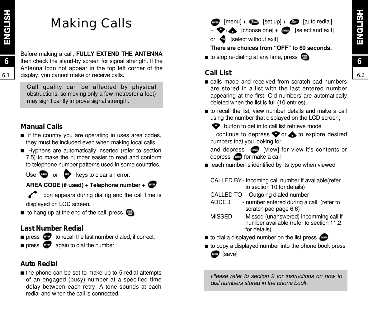 [menu] +           [set up] +           [auto redial]+        /         [choose one] +           [select and exit]or          [select without exit]There are choices from “OFF” to 60 seconds.■to stop re-dialing at any time, press          Call List■calls made  and received from scratch pad numbersare stored in a list with the last entered numberappearing at the first. Old numbers are  automaticallydeleted when the list is full (10 entries).■to recall the list, view number details and make a callusing the number that displayed on the LCD screen;button to get in to call list retrieve mode+ continue to depress      or     to explore desirednumbers that you looking forand depress        [view] for view it’s contents ordepress         for make a call■each number is identified by its type when viewedCALLED BY- Incoming call number if available(refer to section 10 for details)CALLED TO  - Outgoing dialed numberADDED  - number entered during a call. (refer to scratch pad page 6.6)M I S S E D - Missed (unanswered) incomming call if number available (refer to section 11.2 for details)■to dial a displayed number on the list press        ■to copy a displayed number into the phone book press  [ s a v e ]Please refer to section 9 for instructions on how todial numbers stored in the phone book.Making CallsBefore making a call, FULLY EXTEND THE ANTENNAthen check the stand-by screen for signal strength. If theAntenna Icon not appear in the top  left  corner  of  thedisplay, you cannot make or receive calls.Call  quality  can  be  affected  by  physicalobstructions, so moving only a few metres(or a foot)may significantly improve signal strength.Manual Calls■if the country you are operating in uses area codes,they must be included even when making local calls.■Hyphens are  automatically inserted (refer to section7.5) to make the number easier to read and conformto telephone number patterns used in some countries. Use           or            keys to clear an error.AREA CODE (if used) + Telephone number +Icon appears during dialing and the call time isdisplayed on LCD screen.■to hang up at the end of the call, press          Last Number Redial■press           to recall the last number dialed, if correct,■press           again to dial the number.Auto Redial■the phone can be set to make up to 5 redial attemptsof an engaged (busy) number at a specified timedelay between  each retry.  A  tone sounds  at eachredial and when the call is connected.66.266.1