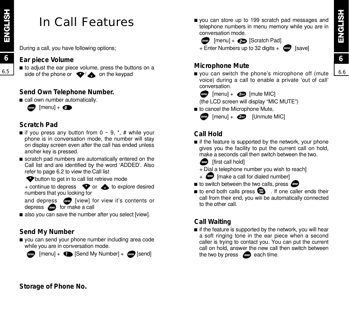 ■you can store up to  199  scratch pad messages andtelephone numbers in menu memory while you are inconversation mode.[menu] +          [Scratch Pad] + Enter Numbers up to 32 digits +           [save]Microphone Mute■you can switch the phone’s microphone off (mutevoice) during a call to enable a private  ‘out of call’c o n v e r s a t i o n .[menu] +           [mute MIC](the LCD screen will display “MIC MUTE”)■to cancel the Microphone Mute,[menu] +             [Unmute MIC]Call Hold■if the feature is supported by the network, your phonegives you the facility to put the  current call  on hold,make a seconds call then switch between the two.[first call hold] + Dial a telephone number you wish to reach]+          [make a call for dialed number]■to switch between the two calls, press              ■to end both calls press        . If one caller ends theircall from their end, you will be automatically connectedto the other call.Call Waiting■if the feature is supported by the network, you will heara soft  ringing  tone in the ear  piece  when a  secondcaller is trying to contact you. You can put the currentcall on hold, answer the new call then switch betweenthe two by press           each time.In Call FeaturesDuring a call, you have following options;Ear piece Volume■to adjust the ear piece volume, press the buttons on aside of the phone or         /         on the keypadSend Own Telephone Number.■call own number automatically.[menu] +       Scratch Pad■if you  press  any  button  from  0 ~ 9, *, # while yourphone is in conversation  mode, the number will stayon display screen even after the call has ended unlessanoher key is pressed.■scratch pad numbers are automatically entered on theCall list and are identified by the word ‘ADDED’. Alsorefer to page 6.2 to view the Call listbutton to get in to call list retrieve mode+ continue to depress          or         to explore desirednumbers that you looking forand depress        [view] for view it’s contents ordepress           for make a call■also you can save the number after you select [view].Send My Number■you can send your phone number including area codewhile you are in conversation mode.[menu] +          [Send My Number] +         [send]Storage of Phone No.66.566.6