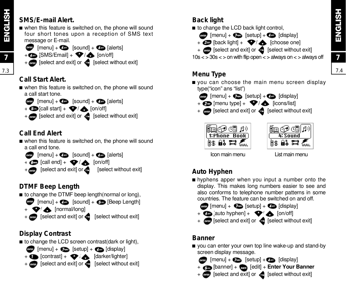 77.4Back light■to change the LCD back light control,[menu] +          [setup] +         [display]+         [back light] +         /         [choose one]+         [select and exit] or        [select without exit]10s &lt; &gt; 30s &lt; &gt; on with flip open &lt; &gt; always on &lt; &gt; always offMenu Type■you can choose the main menu screen displaytype(“icon” ans “list”)[menu] +          [setup] +         [display]+         [menu type] +         /         [icons/list]+         [select and exit] or        [select without exit]Icon main menu  List main menuAuto Hyphen■hyphens apper when you input a number onto thedisplay. This  makes long numbers easier to see andalso conforms to telephone number patterns in somecountries. The feature can be switched on and off.[menu] +          [setup] +         [display]+         [auto hyphen] +         /         [on/off]+         [select and exit] or        [select without exit]Banner■you can enter your own top line wake-up and stand-byscreen display message.[menu] +          [setup] +         [display]+         [banner] +         [edit] + Enter Your Banner+         [select and exit] or        [select without exit]77.3SMS/E-mail Alert.■when this feature is switched on, the phone will soundfour  short tones upon a reception of SMS textmessage or E-mail.[menu] +          [sound] +         [alerts]+        [SMS/Email] +        /        [on/off]+        [select and exit] or        [select without exit]Call Start Alert.■when this feature is switched on, the phone will sounda call start tone.[menu] +          [sound] +         [alerts]+        [call start] +        /        [on/off]+        [select and exit] or        [select without exit]Call End Alert■when this feature is switched on, the phone will sounda call end tone.[menu] +          [sound] +         [alerts]+         [call end] +         /         [on/off]+         [select and exit] or          [select without exit]DTMF Beep Length■to change the DTMF beep length(normal or long),[menu] +          [sound] +         [Beep Length]+         /         [normal/long]+         [select and exit] or        [select without exit]Display Contrast■to change the LCD screen contrast(dark or light),[menu] +          [setup] +         [display]+         [contrast] +         /         [darker/lighter]+         [select and exit] or        [select without exit]