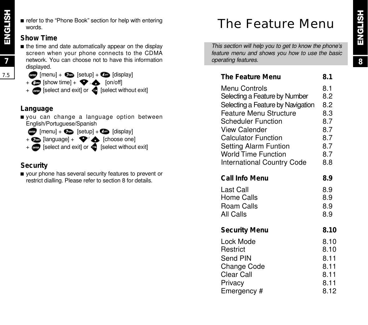 ■refer to the “Phone Book” section for help with enteringw o r d s .Show Time ■the time and date automatically appear on the displayscreen when your phone connects to the CDMAnetwork. You can choose not to have this informationd i s p l a y e d .[menu] +          [setup] +         [display]+         [show time] +         /         [on/off]+         [select and exit] or        [select without exit]Language■you  can  change  a  language  option  betweenE n g l i s h / P o r t u g u e s e / S p a n i s h[menu] +          [setup] +         [display]+         [language] +         /         [choose one]+         [select and exit] or        [select without exit]Security■your phone has several security features to prevent orrestrict dialling. Please refer to section 8 for details.77.5The Feature MenuThis section will help you to get to know the phone’sfeature menu and shows you how to use the basicoperating features.The Feature Menu  8.1Menu Controls 8.1Selecting a Feature by Number 8.2Selecting a Feature by Nav i g a t i o n 8.2Feature Menu Structure 8.3Scheduler Function 8.7View Calender 8.7Calculator Function 8.7Setting Alarm Funtion 8.7World Time Function 8.7International Country Code 8.8Call Info Menu  8.9Last Call 8.9Home Calls 8.9Roam Calls 8.9All Calls 8.9Security Menu  8.10Lock Mode 8.10Restrict 8.10Send PIN 8.11Change Code 8.11Clear Call 8.11Privacy 8.11Emergency # 8.128