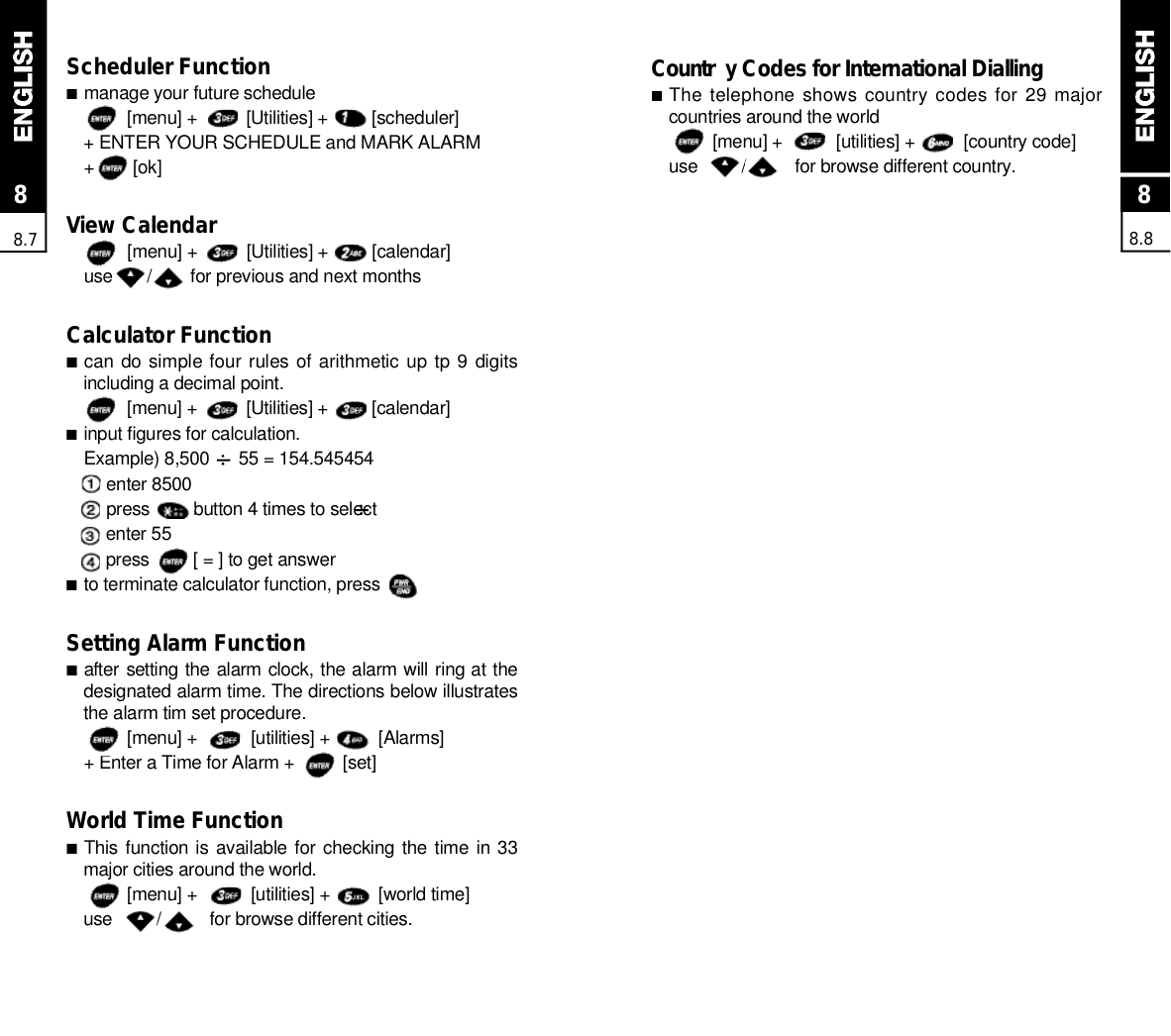88.888.7Scheduler Function■manage your future schedule[menu] +          [Utilities] +         [scheduler]+ ENTER YOUR SCHEDULE and MARK ALARM+        [ok] View Calendar[menu] +          [Utilities] +         [calendar]use       /        for previous and next monthsCalculator Function■can do simple four rules of arithmetic  up tp 9  digitsincluding a decimal point.[menu] +          [Utilities] +         [calendar]■input figures for calculation.Example) 8,500      55 = 154.545454enter 8500press         button 4 times to selectenter 55press         [ = ] to get answer■to terminate calculator function, pressSetting Alarm Function■after setting the alarm clock, the alarm will ring at thedesignated alarm time. The directions below illustratesthe alarm tim set procedure.[menu] +           [utilities] +          [Alarms]+ Enter a Time for Alarm +          [set]World Time Function■This function is  available for checking the time in 33major cities around the world.[menu] +           [utilities] +          [world time]use         /          for browse different cities.C o u n t r y Codes for International Dialling■The telephone shows country codes for 29 majorcountries around the world[menu] +           [utilities] +          [country code]use         /          for browse different country.