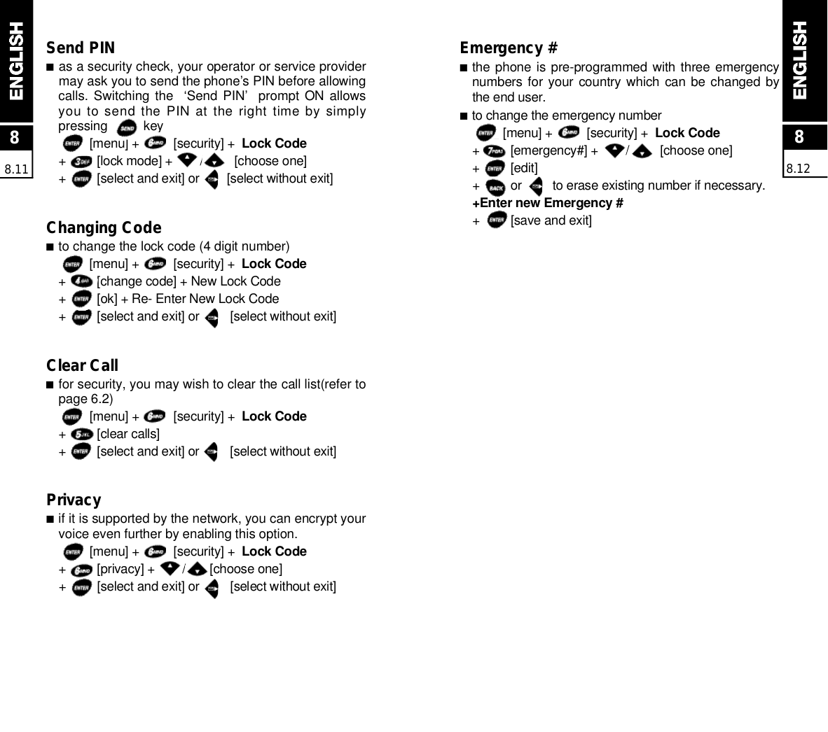88.11Send PIN■as a security check, your operator or service providermay ask you to send the phone’s PIN before allowingcalls. Switching  the   ‘Send PIN’   prompt  ON allowsyou to send the PIN at the right time by simplypressing          key     [menu] +          [security] +  Lock Code+         [lock mode] +        /         [choose one]+         [select and exit] or        [select without exit]Changing Code■to change the lock code (4 digit number)[menu] +          [security] +  Lock Code+         [change code] + New Lock Code+         [ok] + Re- Enter New Lock Code+         [select and exit] or         [select without exit]Clear Call■for security, you may wish to clear the call list(refer topage 6.2)[menu] +          [security] +  Lock Code+         [clear calls]+         [select and exit] or         [select without exit]Privacy■if it is supported by the network, you can encrypt yourvoice even further by enabling this option.[menu] +          [security] +  Lock Code+         [privacy] +        /       [choose one]+         [select and exit] or         [select without exit]Emergency #■the phone is pre-programmed with three emergencynumbers for your  country which  can be changed bythe end user.■to change the emergency number[menu] +          [security] +  Lock Code+         [emergency#] +        /         [choose one]+         [edit]+         or         to erase existing number if necessary.+Enter new Emergency #+         [save and exit]88.12