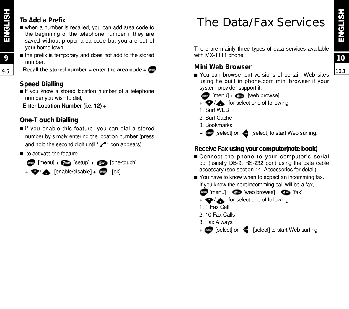 The Data/Fax Serv i c e sThere are mainly three types of data services availablewith MX-1111 phone.Mini Web Browser■You can browse  text versions of certain Web  sitesusing he built in phone.com mini browser if yoursystem provider support it.[menu] +          [web browse]+        /         for select one of following1. Surf WEB2. Surf Cache 3. Bookmarks+         [select] or         [select] to start Web surfing.Receive Fax using your computor(note book)■Connect  the  phone  to  your  computer’s  serialport(usually DB-9, RS-232 port) using the  data cableaccessary (see section 14, Accessories for detail)■You have to know when to expect an incomming fax.If you know the next incomming call will be a fax,[menu] +         [web browse] +         [fax]+        /         for select one of following 1. 1 Fax Call2. 10 Fax Calls3. Fax Always+         [select] or          [select] to start Web surfing To Add a Prefix ■when a number is recalled, you can add area code tothe beginning  of the telephone number if  they aresaved without proper  area  code  but you are out ofyour home town.■the prefix is temporary and does not add to the storedn u m b e r .Recall the stored number + enter the area code +Speed Dialling■if you know  a stored location  number  of  a telephonenumber you wish to dial,Enter Location Number (i.e. 12) +O n e - T ouch Dialling■if you enable this feature, you can dial a storednumber by simply entering the location number (pressand hold the second digit until ‘      ‘ icon appears)■to activate the feature[menu] +          [setup] +           [one-touch]+        /         [enable/disable] +           [ok]1010.199.5