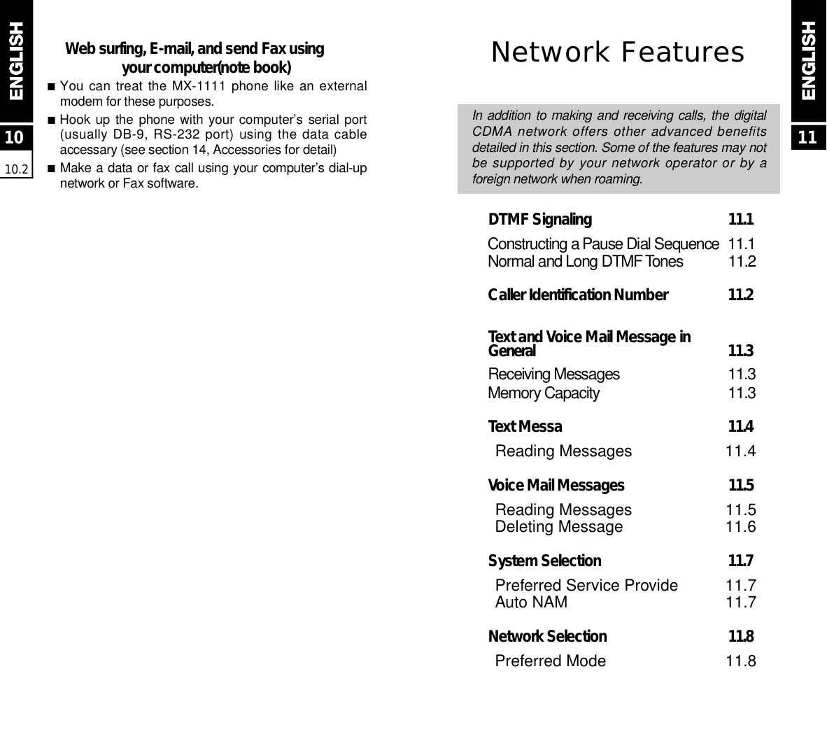 1010.211Network FeaturesIn addition to making and receiving calls, the digitalCDMA network offers other advanced benefitsdetailed in this section. Some of the features may notbe supported by your network operator or by aforeign network when roaming.DTMF Signaling  1 1 . 1C o n s t r ucting a Pause Dial Sequence 1 1 . 1N o r mal and Long DTMF To n e s 1 1 . 2Caller Identification Number  1 1 . 2Text and Voice Mail Message in G e n e r a l 1 1 . 3Receiving Messages 1 1 . 3M e m o ry Capacity 1 1 . 3Text Messa  1 1 . 4Reading Messages 11.4Voice Mail Messages  1 1 . 5Reading Messages 11.5Deleting Message 11.6System Selection  1 1 . 7Preferred Service Provide 11.7Auto NAM 11.7Network Selection  1 1 . 8Preferred Mode 11.8Web surfing, E-mail, and send Fax usingyour computer(note book)■You can  treat the  MX-1111  phone like an externalmodem for these purposes.■Hook up  the phone with your computer’s  serial port(usually DB-9, RS-232 port) using the data cableaccessary (see section 14, Accessories for detail)■Make a data or fax call using your computer’s dial-upnetwork or Fax software.