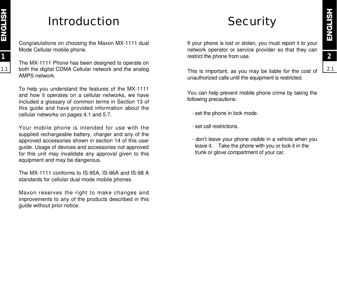 22.1SecurityIf your phone is lost or stolen, you must report it to yournetwork operator  or service provider  so that they canrestrict the phone from use. This is important, as you may be  liable for  the cost ofunauthorized calls until the equipment is restricted.You can help prevent mobile phone crime by taking thefollowing precautions:- set the phone in lock mode.- set call restrictions.- don’t leave your phone visible in a vehicle when youleave it.    Take the phone with you or lock it in the trunk or glove compartment of your car.IntroductionCongratulations on choosing the Maxon MX-1111 dualMode Cellular mobile phone.The MX-1111 Phone has been designed to operate onboth the digital CDMA Cellular network and the analogAMPS network.To help you understand  the  features  of  the  MX-1111and how  it  operates  on  a  cellular  networks,  we  haveincluded a glossary of common terms in Section 13 ofthis guide and have provided information about thecellular networks on pages 4.1 and 5.7.Your mobile phone is  intended for  use with thesupplied rechargeable battery, charger and any of theapproved accessories shown in section 14 of this userguide. Usage of devices and accessories not approvedfor this unit may invalidate any approval given to thisequipment and may be dangerous.The MX-1111 conforms to IS-95A, IS-96A and IS-98 Astandards for cellular dual mode mobile phones.Maxon reserves the  right  to make changes  andimprovements to any of the products described in thisguide without prior notice.11.1