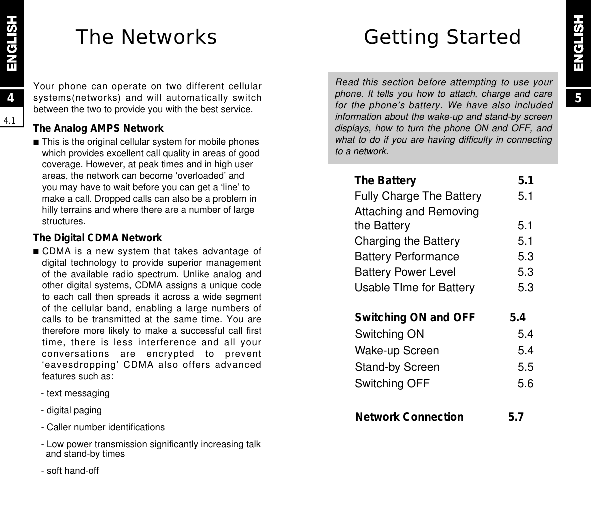 Getting StartedRead this section before attempting to use yourphone. It tells you how to  attach,  charge  and  carefor the phone’s battery. We have also includedinformation about the wake-up and stand-by screendisplays, how to turn the phone ON and OFF, andwhat to do if you are having difficulty in connectingto a network.The Battery 5.1Fully Charge The Battery 5.1Attaching and Removingthe Battery 5.1Charging the Battery 5.1Battery Performance 5.3Battery Power Level 5.3Usable TIme for Battery 5.3Switching ON and OFF 5.4Switching ON  5.4Wake-up Screen 5.4Stand-by Screen  5.5Switching OFF  5.6Network Connection  5.744.15The NetworksYour phone can operate on two different cellularsystems(networks) and will automatically switchbetween the two to provide you with the best service.The Analog AMPS Network■This is the original cellular system for mobile phoneswhich provides excellent call quality in areas of goodcoverage. However, at peak times and in high userareas, the network can become ‘overloaded’ andyou may have to wait before you can get a ‘line’ tomake a call. Dropped calls can also be a problem inhilly terrains and where there are a number of largestructures.The Digital CDMA Network■CDMA is a new system that takes advantage ofdigital technology  to  provide  superior  managementof the  available  radio  spectrum.  Unlike  analog  andother digital systems, CDMA assigns a unique codeto each call then spreads it across a wide segmentof the cellular band, enabling a large numbers ofcalls to be transmitted at the same time. You aretherefore more likely to make a successful call firsttime, there is less  interference and all yourconversations  are  encrypted  to  prevent‘eavesdropping’ CDMA also offers advancedfeatures such as:- text messaging- digital paging- Caller number identifications- Low power transmission significantly increasing talkand stand-by times- soft hand-off